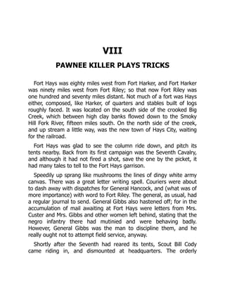 VIII
PAWNEE KILLER PLAYS TRICKS
Fort Hays was eighty miles west from Fort Harker, and Fort Harker
was ninety miles west from Fort Riley; so that now Fort Riley was
one hundred and seventy miles distant. Not much of a fort was Hays
either, composed, like Harker, of quarters and stables built of logs
roughly faced. It was located on the south side of the crooked Big
Creek, which between high clay banks flowed down to the Smoky
Hill Fork River, fifteen miles south. On the north side of the creek,
and up stream a little way, was the new town of Hays City, waiting
for the railroad.
Fort Hays was glad to see the column ride down, and pitch its
tents nearby. Back from its first campaign was the Seventh Cavalry,
and although it had not fired a shot, save the one by the picket, it
had many tales to tell to the Fort Hays garrison.
Speedily up sprang like mushrooms the lines of dingy white army
canvas. There was a great letter writing spell. Couriers were about
to dash away with dispatches for General Hancock, and (what was of
more importance) with word to Fort Riley. The general, as usual, had
a regular journal to send. General Gibbs also hastened off; for in the
accumulation of mail awaiting at Fort Hays were letters from Mrs.
Custer and Mrs. Gibbs and other women left behind, stating that the
negro infantry there had mutinied and were behaving badly.
However, General Gibbs was the man to discipline them, and he
really ought not to attempt field service, anyway.
Shortly after the Seventh had reared its tents, Scout Bill Cody
came riding in, and dismounted at headquarters. The orderly
 