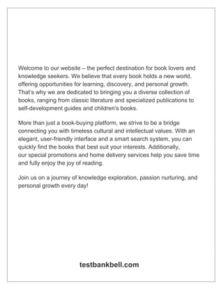 Welcome to our website – the perfect destination for book lovers and
knowledge seekers. We believe that every book holds a new world,
offering opportunities for learning, discovery, and personal growth.
That’s why we are dedicated to bringing you a diverse collection of
books, ranging from classic literature and specialized publications to
self-development guides and children's books.
More than just a book-buying platform, we strive to be a bridge
connecting you with timeless cultural and intellectual values. With an
elegant, user-friendly interface and a smart search system, you can
quickly find the books that best suit your interests. Additionally,
our special promotions and home delivery services help you save time
and fully enjoy the joy of reading.
Join us on a journey of knowledge exploration, passion nurturing, and
personal growth every day!
testbankbell.com
 