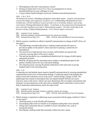 c. Participating on the unit’s nurse practice council
d. Posting an article from Critical Care Nurse on management of venous
thromboembolism for your colleagues to read
e. Using evidence-based strategies to prevent ventilator-associated pneumonia
ANS: A, B, C, D, E
All answers are correct. Attending a program to learn about sepsis—Acquires and maintains
current knowledge and competency in patient care. Collaborating with pastoral services—
Collaborates with the healthcare team to provide care in a healing, humane, and caring
environment. Posting information for others—Contributes to the professional development of
peers and other healthcare providers. Nurse practice council—Provides leadership in the
practice setting. Evidence-based practices—Uses clinical inquiry in practice.
DIF: Cognitive Level: Analysis
OBJ: Describe standards of professional practice for critical care nursing.
TOP: Nursing Process Step: N/A MSC: NCLEX: Safe and Effective Care Environment
5. Which scenarios contribute to effective handoff communication at change of shift? (Select all
that apply.)
a. The nephrology consultant physician is making rounds and asks the nurse to
provide an update on the patient’s status and assist in placing a central line for
hemodialysis.
b. The noise level is high because twice as many staff members are present and
everyone is giving report in the nurse’s station.
c. The unit has decided to use a standardized checklist/tool for change-of-shift reports
and patient transfers.
d. Both the off-going and the oncoming nurses conduct a standardized report at the
patient’s bedside and review key assessment findings.
e. The off-going nurse is giving the patient medications at the same time as giving
handoff report to the oncoming nurse.
ANS: C, D
A reporting tool and bedside report improve handoff communication by ensuring standardized
communication and review of assessment findings. Conducting report at the bedside also
reduces noise that commonly occurs at the nurse’s station during a change of shift. The
nephrologist has created an interruption that can impede handoff with the next nurse.
Likewise, noise in the nurse’s station can cause distractions that can impair concentration and
listening. Giving medications at the same time as handoff report could lead to serious errors
both in medication administration and in the report itself.
DIF: Cognitive Level: Analysis
OBJ: Describe quality and safety initiatives related to critical care nursing.
TOP: Nursing Process Step: N/A MSC: NCLEX: Safe and Effective Care Environment
6. Which strategy is important to addressing issues associated with the aging workforce? (Select
all that apply.)
a. Allowing nurses to work flexible shift durations
b. Encouraging older nurses to transfer to an outpatient setting that is less stressful
c. Hiring nurse technicians that are available to assist with patient care, such as
turning the patient
d. Developing a staffing model that accurately reflects the unit’s needs.
 