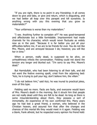 “If you are right, there is no point in any friendship; it all comes
down to give and take, or give and return, which is disgusting, and
we had better all leap over this parapet and kill ourselves. Is
anything wrong with you this evening that you grow so
materialistic?”
“Your unfairness is worse than my materialism.”
“I see. Anything further to complain of?” He was good-tempered
and affectionate but a little formidable. Imprisonment had made
channels for his character, which would never fluctuate as widely
now as in the past. “Because it is far better you put all your
difficulties before me, if we are to be friends for ever. You do not like
Mrs. Moore, and are annoyed because I do; however, you will like
her in time.”
When a person, really dead, is supposed to be alive, an
unhealthiness infects the conversation. Fielding could not stand the
tension any longer and blurted out: “I’m sorry to say Mrs. Moore’s
dead.”
But Hamidullah, who had been listening to all their talk, and did
not want the festive evening spoilt, cried from the adjoining bed:
“Aziz, he is trying to pull your leg; don’t believe him, the villain.”
“I do not believe him,” said Aziz; he was inured to practical jokes,
even of this type.
Fielding said no more. Facts are facts, and everyone would learn
of Mrs. Moore’s death in the morning. But it struck him that people
are not really dead until they are felt to be dead. As long as there is
some misunderstanding about them, they possess a sort of
immortality. An experience of his own confirmed this. Many years
ago he had lost a great friend, a woman, who believed in the
Christian heaven, and assured him that after the changes and
chances of this mortal life they would meet in it again. Fielding was
a blank, frank atheist, but he respected every opinion his friend held:
 