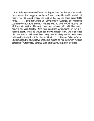 And Adela—she would have to depart too; he hoped she would
have made the suggestion herself ere now. He really could not
marry her—it would mean the end of his career. Poor lamentable
Adela. . . . She remained at Government College, by Fielding’s
courtesy—unsuitable and humiliating, but no one would receive her
at the civil station. He postponed all private talk until the award
against her was decided. Aziz was suing her for damages in the sub-
judge’s court. Then he would ask her to release him. She had killed
his love, and it had never been very robust; they would never have
achieved betrothal but for the accident to the Nawab Bahadur’s car.
She belonged to the callow academic period of his life which he had
outgrown—Grasmere, serious talks and walks, that sort of thing.
 