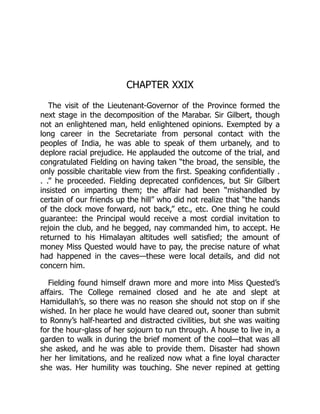 CHAPTER XXIX
The visit of the Lieutenant-Governor of the Province formed the
next stage in the decomposition of the Marabar. Sir Gilbert, though
not an enlightened man, held enlightened opinions. Exempted by a
long career in the Secretariate from personal contact with the
peoples of India, he was able to speak of them urbanely, and to
deplore racial prejudice. He applauded the outcome of the trial, and
congratulated Fielding on having taken “the broad, the sensible, the
only possible charitable view from the first. Speaking confidentially .
. .” he proceeded. Fielding deprecated confidences, but Sir Gilbert
insisted on imparting them; the affair had been “mishandled by
certain of our friends up the hill” who did not realize that “the hands
of the clock move forward, not back,” etc., etc. One thing he could
guarantee: the Principal would receive a most cordial invitation to
rejoin the club, and he begged, nay commanded him, to accept. He
returned to his Himalayan altitudes well satisfied; the amount of
money Miss Quested would have to pay, the precise nature of what
had happened in the caves—these were local details, and did not
concern him.
Fielding found himself drawn more and more into Miss Quested’s
affairs. The College remained closed and he ate and slept at
Hamidullah’s, so there was no reason she should not stop on if she
wished. In her place he would have cleared out, sooner than submit
to Ronny’s half-hearted and distracted civilities, but she was waiting
for the hour-glass of her sojourn to run through. A house to live in, a
garden to walk in during the brief moment of the cool—that was all
she asked, and he was able to provide them. Disaster had shown
her her limitations, and he realized now what a fine loyal character
she was. Her humility was touching. She never repined at getting
 