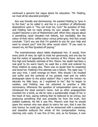 continued a genuine but vague desire for education. “Mr. Fielding,
we must all be educated promptly.”
Aziz was friendly and domineering. He wanted Fielding to “give in
to the East,” as he called it, and live in a condition of affectionate
dependence upon it. “You can trust me, Cyril.” No question of that,
and Fielding had no roots among his own people. Yet he really
couldn’t become a sort of Mohammed Latif. When they argued about
it something racial intruded—not bitterly, but inevitably, like the
colour of their skins: coffee-colour versus pinko-grey. And Aziz would
conclude: “Can’t you see that I’m grateful to you for your help and
want to reward you?” And the other would retort: “If you want to
reward me, let Miss Quested off paying.”
The insensitiveness about Adela displeased him. It would, from
every point of view, be right to treat her generously, and one day he
had the notion of appealing to the memory of Mrs. Moore. Aziz had
this high and fantastic estimate of Mrs. Moore. Her death had been a
real grief to his warm heart; he wept like a child and ordered his
three children to weep also. There was no doubt that he respected
and loved her. Fielding’s first attempt was a failure. The reply was: “I
see your trick. I want revenge on them. Why should I be insulted
and suffer and the contents of my pockets read and my wife’s
photograph taken to the police station? Also I want the money—to
educate my little boys, as I explained to her.” But he began to
weaken, and Fielding was not ashamed to practise a little
necromancy. Whenever the question of compensation came up, he
introduced the dead woman’s name. Just as other propagandists
invented her a tomb, so did he raise a questionable image of her in
the heart of Aziz, saying nothing that he believed to be untrue, but
producing something that was probably far from the truth. Aziz
yielded suddenly. He felt it was Mrs. Moore’s wish that he should
spare the woman who was about to marry her son, that it was the
only honour he could pay her, and he renounced with a passionate
and beautiful outburst the whole of the compensation money,
claiming only costs. It was fine of him, and, as he foresaw, it won
 