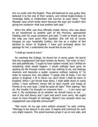 him no credit with the English. They still believed he was guilty, they
believed it to the end of their careers, and retired Anglo-Indians in
Tunbridge Wells or Cheltenham still murmur to each other: “That
Marabar case which broke down because the poor girl couldn’t face
giving her evidence—that was another bad case.”
When the affair was thus officially ended, Ronny, who was about
to be transferred to another part of the Province, approached
Fielding with his usual constraint and said: “I wish to thank you for
the help you have given Miss Quested. She will not of course
trespass on your hospitality further; she has as a matter of fact
decided to return to England. I have just arranged about her
passage for her. I understand she would like to see you.”
“I shall go round at once.”
On reaching the College, he found her in some upset. He learnt
that the engagement had been broken by Ronny. “Far wiser of him,”
she said pathetically. “I ought to have spoken myself, but I drifted on
wondering what would happen. I would willingly have gone on
spoiling his life through inertia—one has nothing to do, one belongs
nowhere and becomes a public nuisance without realizing it.” In
order to reassure him, she added: “I speak only of India. I am not
astray in England. I fit in there—no, don’t think I shall do harm in
England. When I am forced back there, I shall settle down to some
career. I have sufficient money left to start myself, and heaps of
friends of my own type. I shall be quite all right.” Then sighing: “But
oh, the trouble I’ve brought on everyone here. . . . I can never get
over it. My carefulness as to whether we should marry or not . . .
and in the end Ronny and I part and aren’t even sorry. We ought
never to have thought of marriage. Weren’t you amazed when our
engagement was originally announced?”
“Not much. At my age one’s seldom amazed,” he said, smiling.
“Marriage is too absurd in any case. It begins and continues for such
very slight reasons. The social business props it up on one side, and
 