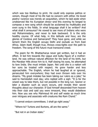 which was too libellous to print. He could only express pathos or
venom, though most of his life had no concern with either. He loved
poetry—science was merely an acquisition, which he laid aside when
unobserved like his European dress—and this evening he longed to
compose a new song which should be acclaimed by multitudes and
even sung in the fields. In what language shall it be written? And
what shall it announce? He vowed to see more of Indians who were
not Mohammedans, and never to look backward. It is the only
healthy course. Of what help, in this latitude and hour, are the
glories of Cordova and Samarcand? They have gone, and while we
lament them the English occupy Delhi and exclude us from East
Africa. Islam itself, though true, throws cross-lights over the path to
freedom. The song of the future must transcend creed.
The poem for Mr. Bhattacharya never got written, but it had an
effect. It led him towards the vague and bulky figure of a mother-
land. He was without natural affection for the land of his birth, but
the Marabar Hills drove him to it. Half closing his eyes, he attempted
to love India. She must imitate Japan. Not until she is a nation will
her sons be treated with respect. He grew harder and less
approachable. The English, whom he had laughed at or ignored,
persecuted him everywhere; they had even thrown nets over his
dreams. “My great mistake has been taking our rulers as a joke,” he
said to Hamidullah next day; who replied with a sigh: “It is far the
wisest way to take them, but not possible in the long run. Sooner or
later a disaster such as yours occurs, and reveals their secret
thoughts about our character. If God himself descended from heaven
into their club and said you were innocent, they would disbelieve
him. Now you see why Mahmoud Ali and self waste so much time
over intrigues and associate with creatures like Ram Chand.”
“I cannot endure committees. I shall go right away.”
“Where to? Turtons and Burtons, all are the same.”
“But not in an Indian state.”
 