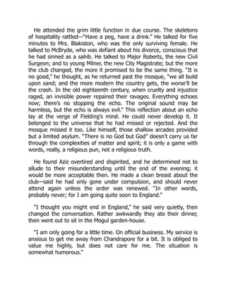 He attended the grim little function in due course. The skeletons
of hospitality rattled—“Have a peg, have a drink.” He talked for five
minutes to Mrs. Blakiston, who was the only surviving female. He
talked to McBryde, who was defiant about his divorce, conscious that
he had sinned as a sahib. He talked to Major Roberts, the new Civil
Surgeon; and to young Milner, the new City Magistrate; but the more
the club changed, the more it promised to be the same thing. “It is
no good,” he thought, as he returned past the mosque, “we all build
upon sand; and the more modern the country gets, the worse’ll be
the crash. In the old eighteenth century, when cruelty and injustice
raged, an invisible power repaired their ravages. Everything echoes
now; there’s no stopping the echo. The original sound may be
harmless, but the echo is always evil.” This reflection about an echo
lay at the verge of Fielding’s mind. He could never develop it. It
belonged to the universe that he had missed or rejected. And the
mosque missed it too. Like himself, those shallow arcades provided
but a limited asylum. “There is no God but God” doesn’t carry us far
through the complexities of matter and spirit; it is only a game with
words, really, a religious pun, not a religious truth.
He found Aziz overtired and dispirited, and he determined not to
allude to their misunderstanding until the end of the evening; it
would be more acceptable then. He made a clean breast about the
club—said he had only gone under compulsion, and should never
attend again unless the order was renewed. “In other words,
probably never; for I am going quite soon to England.”
“I thought you might end in England,” he said very quietly, then
changed the conversation. Rather awkwardly they ate their dinner,
then went out to sit in the Mogul garden-house.
“I am only going for a little time. On official business. My service is
anxious to get me away from Chandrapore for a bit. It is obliged to
value me highly, but does not care for me. The situation is
somewhat humorous.”
 
