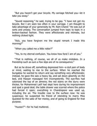 “But you haven’t got your bicycle. My carriage fetched you—let it
take you away.”
“Sound reasoning,” he said, trying to be gay. “I have not got my
bicycle. But I am seen too often in your carriage. I am thought to
take advantage of your generosity by Mr. Ram Chand.” He was out of
sorts and uneasy. The conversation jumped from topic to topic in a
broken-backed fashion. They were affectionate and intimate, but
nothing clicked tight.
“Aziz, you have forgiven me the stupid remark I made this
morning?”
“When you called me a little rotter?”
“Yes, to my eternal confusion. You know how fond I am of you.”
“That is nothing, of course, we all of us make mistakes. In a
friendship such as ours a few slips are of no consequence.”
But as he drove off, something depressed him—a dull pain of body
or mind, waiting to rise to the surface. When he reached the
bungalow he wanted to return and say something very affectionate;
instead, he gave the sais a heavy tip, and sat down gloomily on the
bed, and Hassan massaged him incompetently. The eye-flies had
colonized the top of an almeira; the red stains on the durry were
thicker, for Mohammed Latif had slept here during his imprisonment
and spat a good deal; the table drawer was scarred where the police
had forced it open; everything in Chandrapore was used up,
including the air. The trouble rose to the surface now: he was
suspicious; he suspected his friend of intending to marry Miss
Quested for the sake of her money, and of going to England for that
purpose.
“Huzoor?”—for he had muttered.
 
