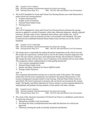 DIF: Cognitive Level: Analysis
OBJ: Describe standards of professional practice for critical care nursing.
TOP: Nursing Process Step: N/A MSC: NCLEX: Safe and Effective Care Environment
6. The AACN Standards for Acute and Critical Care Nursing Practice uses what framework to
guide critical care nursing practice?
a. Evidence-based practice
b. Healthy work environment
c. National Patient Safety Goals
d. Nursing process
ANS: D
The AACN Standards for Acute and Critical Care Nursing Practice delineate the nursing
process as applied to critically ill patients: collect data, determine diagnoses, identify expected
outcomes, develop a plan of care, implement interventions, and evaluate care. AACN
promotes a healthy work environment, but this is not included in the Standards. The Joint
Commission has established National Patient Safety Goals, but these are not the AACN
Standards.
DIF: Cognitive Level: Understand
OBJ: Describe standards of professional practice for critical care nursing.
TOP: Nursing Process Step: N/A MSC: NCLEX: Safe and Effective Care Environment
7. The charge nurse is responsible for making the patient assignments on the critical care unit.
She assigns the experienced, certified nurse to care for the acutely ill patient diagnosed with
sepsis who also requires continuous renal replacement therapy and mechanical ventilation.
She assigns the nurse with less than 1 year of experience to two patients who are more stable.
This assignment reflects implementation of what guiding framework?
a. Crew resource management model
b. National Patient Safety Goals
c. Quality and Safety Education for Nurses (QSEN) model
d. Synergy model of practice
ANS: D
This assignment demonstrates nursing care to meet the needs of the patient. The synergy
model notes that the nurse competencies are matched to the patient characteristics. Crew
resource management concepts related to team training, National Patient Safety Goals are
specified by The Joint Commission to promote safe care but do not incorporate the synergy
model. The Quality and Safety Education for Nurses initiative involves targeted education to
undergraduate and graduate nursing students to learn quality and safety concepts.
DIF: Cognitive Level: Analysis
OBJ: Describe standards of professional practice for critical care nursing.
TOP: Nursing Process Step: N/A MSC: NCLEX: Safe and Effective Care Environment
8. The vision of the American Association of Critical-Care Nurses is a healthcare system driven
by achieving what goal?
a. Maintaining a healthy work environment.
b. Providing care from a multiprofessional team under the direction of a critical care
physician.
c. Effectively meeting the needs of critically ill patients and families.
 