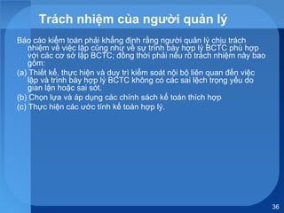 36
Trách nhiệm của người quản lý
Báo cáo kiểm toán phải khẳng định rằng người quản lý chịu trách
nhiệm về việc lập cũng như về sự trình bày hợp lý BCTC phù hợp
với các cơ sở lập BCTC; đồng thời phải nêu rõ trách nhiệm này bao
gồm:
(a) Thiết kế, thực hiện và duy trì kiểm soát nội bộ liên quan đến việc
lập và trình bày hợp lý BCTC không có các sai lệch trọng yếu do
gian lận hoặc sai sót.
(b) Chọn lựa và áp dụng các chính sách kế toán thích hợp
(c) Thực hiện các ước tính kế toán hợp lý.
 