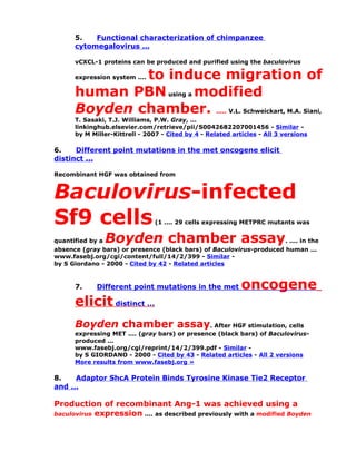 5.   Functional characterization of chimpanzee
      cytomegalovirus ...

      vCXCL-1 proteins can be produced and purified using the baculovirus

              to induce migration of
      expression system ....

      human PBN using a modified
      Boyden chamber. ..... V.L. Schweickart, M.A. Siani,
      T. Sasaki, T.J. Williams, P.W. Gray, ...
      linkinghub.elsevier.com/retrieve/pii/S0042682207001456 - Similar -
      by M Miller-Kittrell - 2007 - Cited by 4 - Related articles - All 3 versions

6.    Different point mutations in the met oncogene elicit
distinct ...

Recombinant HGF was obtained from


Baculovirus-infected
Sf9 cells                       (1 .... 29 cells expressing METPRC mutants was


quantified by aBoyden chamber assay                                  . .... in the
absence (gray bars) or presence (black bars) of Baculovirus-produced human ...
www.fasebj.org/cgi/content/full/14/2/399 - Similar -
by S Giordano - 2000 - Cited by 42 - Related articles



      7.     Different point mutations in the met           oncogene
      elicit distinct ...
      Boyden chamber assay. After HGF stimulation, cells
      expressing MET .... (gray bars) or presence (black bars) of Baculovirus-
      produced ...
      www.fasebj.org/cgi/reprint/14/2/399.pdf - Similar -
      by S GIORDANO - 2000 - Cited by 43 - Related articles - All 2 versions
      More results from www.fasebj.org »

8.    Adaptor ShcA Protein Binds Tyrosine Kinase Tie2 Receptor
and ...

Production of recombinant Ang-1 was achieved using a
baculovirus expression .... as described previously with a modified Boyden
 