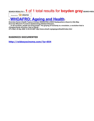SEARCH RESULTS 1 -      1 of 1 total results for boyden gray SEARCH RESU

1.WHOAFRO: Ageing and Health                                                     •
Overview Home || Health Topics || Contact WHO/AFRO || WHO Headquarters || Search || Site Map
Overview Missions Functions Epidemiology Related Diseases...
 ...In all countries, people are living longer. The graying of humanity is a revolution, a revolution that is
changing family structure; that is hitting...
27% Wed, 20 Sep 2000 14:36:59 GMT http://www.whoafr.org/agingandhealth/index.html




EUGENICS DOCUMENTED

http://wideeyecinema.com/?p=654
 
