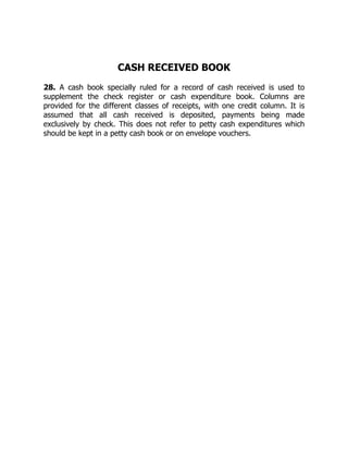 CASH RECEIVED BOOK
28. A cash book specially ruled for a record of cash received is used to
supplement the check register or cash expenditure book. Columns are
provided for the different classes of receipts, with one credit column. It is
assumed that all cash received is deposited, payments being made
exclusively by check. This does not refer to petty cash expenditures which
should be kept in a petty cash book or on envelope vouchers.
 