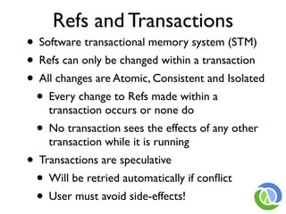 Refs and Transactions
• Software transactional memory system (STM)
• Refs can only be changed within a transaction
• All changes are Atomic, Consistent and Isolated
 • Every change to Refs made within a
    transaction occurs or none do
  • No transaction sees the effects of any other
    transaction while it is running
• Transactions are speculative
 • Will be retried automatically if conﬂict
 • User must avoid side-effects!
 