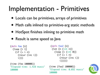 Implementation - Primitives
• Locals can be primitives, arrays of primitives
• Math calls inlined to primitive-arg static methods
• HotSpot ﬁnishes inlining to primitive math
• Result is same speed as Java
(defn foo [n]                  (defn foo2 [n]
  (loop [i 1]                   (let [n (int n)]
    (if (< i n)                   (loop [i (int 0)]
      (recur (inc i))               (if (< i n)
      i)))                            (recur (inc i))
                                      i)))))
(time (foo 100000))
"Elapsed time: 1.428 msecs"   (time (foo2 100000))
100000                        "Elapsed time: 0.032 msecs"
                              100000
 