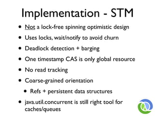 Implementation - STM
• Not a lock-free spinning optimistic design
• Uses locks, wait/notify to avoid churn
• Deadlock detection + barging
• One timestamp CAS is only global resource
• No read tracking
• Coarse-grained orientation
  • Refs + persistent data structures
• java.util.concurrent is still right tool for
  caches/queues
 