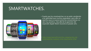 SMARTWATCHES.
• Puede que los smartwatches no se estén vendiendo
a la velocidad que muchos esperaban, pero ello no
significa que su avance entre los consumidores no
sea muy positivo, más allá de la aparición del
esperado Apple Watch durante el pasado año.
• http://www.merca20.com/los-cargamentos-de-
smartwatches-superan-otra-importante-cifra/
 