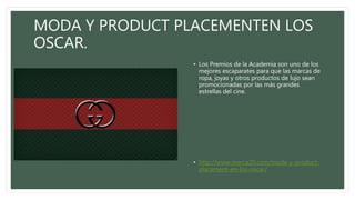 MODA Y PRODUCT PLACEMENTEN LOS
OSCAR.
• Los Premios de la Academia son uno de los
mejores escaparates para que las marcas de
ropa, joyas y otros productos de lujo sean
promocionadas por las más grandes
estrellas del cine.
• http://www.merca20.com/moda-y-product-
placement-en-los-oscar/
 