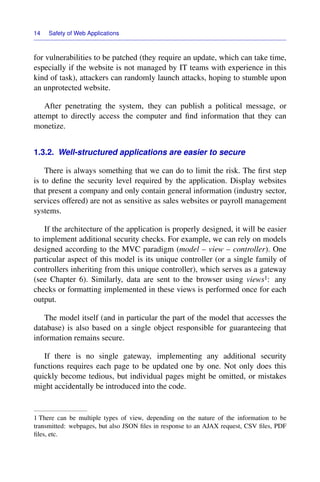 14 Safety of Web Applications
for vulnerabilities to be patched (they require an update, which can take time,
especially if the website is not managed by IT teams with experience in this
kind of task), attackers can randomly launch attacks, hoping to stumble upon
an unprotected website.
After penetrating the system, they can publish a political message, or
attempt to directly access the computer and ﬁnd information that they can
monetize.
1.3.2. Well-structured applications are easier to secure
There is always something that we can do to limit the risk. The ﬁrst step
is to deﬁne the security level required by the application. Display websites
that present a company and only contain general information (industry sector,
services offered) are not as sensitive as sales websites or payroll management
systems.
If the architecture of the application is properly designed, it will be easier
to implement additional security checks. For example, we can rely on models
designed according to the MVC paradigm (model – view – controller). One
particular aspect of this model is its unique controller (or a single family of
controllers inheriting from this unique controller), which serves as a gateway
(see Chapter 6). Similarly, data are sent to the browser using views1: any
checks or formatting implemented in these views is performed once for each
output.
The model itself (and in particular the part of the model that accesses the
database) is also based on a single object responsible for guaranteeing that
information remains secure.
If there is no single gateway, implementing any additional security
functions requires each page to be updated one by one. Not only does this
quickly become tedious, but individual pages might be omitted, or mistakes
might accidentally be introduced into the code.
1 There can be multiple types of view, depending on the nature of the information to be
transmitted: webpages, but also JSON ﬁles in response to an AJAX request, CSV ﬁles, PDF
ﬁles, etc.
 