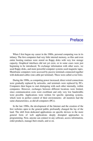 Preface
When I ﬁrst began my career in the 1980s, personal computing was in its
infancy. The ﬁrst computers had very little internal memory, so ﬁles and even
entire booting routines were stored on ﬂoppy disks with very low storage
capacity. Graphical interfaces did not yet exist, or in some cases were just
beginning to be introduced. To exchange information with other users, we
used ﬂoppy disks, and more powerful computer systems used magnetic tapes.
Mainframe computers were accessed by passive terminals connected together
with dedicated cables (one cable per terminal). These were called serial links.
During the 1990s, as computing power increased, direct wired connections
were gradually replaced by networks, and terminals were replaced by PCs.
Computers then began to start dialoguing with each other internally, within
companies. However, exchanges between different locations were limited,
since communication costs were exorbitant and only very low bandwidths
were possible. Applications were written for speciﬁc operating systems,
which were in perfect control of their environments: all monitors had the
same characteristics, as did all computers (PCs).
In the late 1990s, the development of the Internet and the creation of the
ﬁrst websites open to the general public profoundly changed the lay of the
land. The shift from dedicated applications on speciﬁc devices to the more
general form of web applications deeply disrupted approaches to
programming. Now, anyone can connect to any software, access information,
order products, manage their emails, and so on.
 