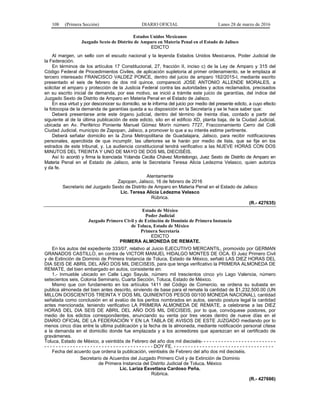 108 (Primera Sección) DIARIO OFICIAL Lunes 28 de marzo de 2016
Estados Unidos Mexicanos
Juzgado Sexto de Distrito de Amparo en Materia Penal en el Estado de Jalisco
EDICTO
Al margen, un sello con el escudo nacional y la leyenda Estados Unidos Mexicanos, Poder Judicial de
la Federación.
En términos de los artículos 17 Constitucional, 27, fracción II, inciso c) de la Ley de Amparo y 315 del
Código Federal de Procedimientos Civiles, de aplicación supletoria al primer ordenamiento, se le emplaza al
tercero interesado FRANCISCO VALDEZ PONCE, dentro del juicio de amparo 162/2015-I, mediante escrito
presentado el seis de febrero de dos mil quince, compareció JOSE ANTONIO ALLENDE MORALES, a
solicitar el amparo y protección de la Justicia Federal contra las autoridades y actos reclamados, precisados
en su escrito inicial de demanda, por ese motivo, se inició a trámite este juicio de garantías, del índice del
Juzgado Sexto de Distrito de Amparo en Materia Penal en el Estado de Jalisco.
En esa virtud y por desconocer su domicilio, se le informa del juicio por medio del presente edicto, a cuyo efecto
la fotocopia de la demanda de garantías queda a su disposición en la Secretaría y se le hace saber que:
Deberá presentarse ante este órgano judicial, dentro del término de treinta días, contado a partir del
siguiente al de la última publicación de este edicto, sito en el edificio XD, planta baja, de la Ciudad Judicial,
ubicada en Av. Periférico Poniente Manuel Gómez Morín número 7727, Fraccionamiento Cerro del Colli
Ciudad Judicial, municipio de Zapopan, Jalisco, a promover lo que a su interés estime pertinente.
Deberá señalar domicilio en la Zona Metropolitana de Guadalajara, Jalisco, para recibir notificaciones
personales, apercibida de que incumplir, las ulteriores se le harán por medio de lista, que se fije en los
estrados de este tribunal, y. La audiencia constitucional tendrá verificativo a las NUEVE HORAS CON DOS
MINUTOS DEL TREINTA Y UNO DE MAYO DE DOS MIL DIECISÉIS.
Así lo acordó y firma la licenciada Yolanda Cecilia Chávez Montelongo, Juez Sexto de Distrito de Amparo en
Materia Penal en el Estado de Jalisco, ante la Secretaria Teresa Alicia Ledezma Velasco, quien autoriza
y da fe.
Atentamente
Zapopan, Jalisco, 16 de febrero de 2016
Secretario del Juzgado Sexto de Distrito de Amparo en Materia Penal en el Estado de Jalisco
Lic. Teresa Alicia Ledezma Velasco
Rúbrica.
(R.- 427635)
Estado de México
Poder Judicial
Juzgado Primero Civil y de Extinción de Dominio de Primera Instancia
de Toluca, Estado de México
Primera Secretaría
EDICTO
PRIMERA ALMONEDA DE REMATE.
En los autos del expediente 333/07, relativo al Juicio EJECUTIVO MERCANTIL, promovido por GERMAN
GRANADOS CASTILLO, en contra de VICTOR MANUEL HIDALGO MONTES DE OCA. El Juez Primero Civil
y de Extinción de Dominio de Primera Instancia de Toluca, Estado de México, señaló LAS DIEZ HORAS DEL
DIA SEIS DE ABRIL DEL AÑO DOS MIL DIECISEIS, para que tenga verificativo la PRIMERA ALMONEDA DE
REMATE, del bien embargado en autos, consistente en:
1.- Inmueble ubicado en Calle Lago Sayula, número mil trescientos cinco y/o Lago Valencia, número
setecientos seis, Colonia Seminario, Cuarta Sección, Toluca, Estado de México.
Mismo que con fundamento en los artículos 1411 del Código de Comercio, se ordena su subasta en
publica almoneda del bien antes descrito, sirviendo de base para el remate la cantidad de $1,232,500.00 (UN
MILLON DOSCIENTOS TREINTA Y DOS MIL QUINIENTOS PESOS 00/100 MONEDA NACIONAL), cantidad
señalada como conclusión en el avalúo de los peritos nombrados en autos, siendo postura legal la cantidad
antes mencionada, teniendo verificativo LA PRIMERA ALMONEDA DE REMATE, a celebrarse a las DIEZ
HORAS DEL DIA SEIS DE ABRIL DEL AÑO DOS MIL DIECISEIS, por lo que, convóquese postores, por
medio de los edictos correspondientes, anunciando su venta por tres veces dentro de nueve días en el
DIARIO OFICIAL DE LA FEDERACIÓN Y EN LA TABLA DE AVISOS DE ESTE JUZGADO mediando por lo
menos cinco días entre la ultima publicación y la fecha de la almoneda, mediante notificación personal cítese
a la demanda en el domicilio donde fue emplazada y a los acreedores que aparezcan en el certificado de
gravámenes.
Toluca, Estado de México, a veintidós de Febrero del año dos mil dieciséis- - - - - - - - - - - - - - - - - - - - - - - - - -
- - - - - - - - - - - - - - - - - - - - - - - - - - - - - - - - - - - - - - DOY FE. - - - - - - - - - - - - - - - - - - - - - - - - - - - - - - - - - - -
Fecha del acuerdo que ordena la publicación, veintiséis de Febrero del año dos mil dieciséis.
Secretario de Acuerdos del Juzgado Primero Civil y de Extinción de Dominio
de Primera Instancia del Distrito Judicial de Toluca, México
Lic. Lariza Esvetlana Cardoso Peña.
Rúbrica.
(R.- 427666)
 