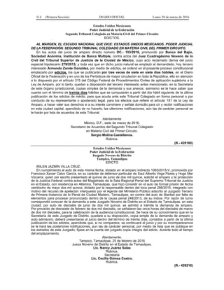 114 (Primera Sección) DIARIO OFICIAL Lunes 28 de marzo de 2016
Estados Unidos Mexicanos
Poder Judicial de la Federación
Segundo Tribunal Colegiado en Materia Civil del Primer Circuito
EDICTOS.
AL MARGEN, EL ESCUDO NACIONAL QUE DICE: ESTADOS UNIDOS MEXICANOS. PODER JUDICIAL
DE LA FEDERACIÓN. SEGUNDO TRIBUNAL COLEGIADO EN MATERIA CIVIL DEL PRIMER CIRCUITO.
En los autos del juicio de amparo directo número DC.- 153/2016, promovido por Banco del Bajío,
Sociedad Anónima, Institución de Banca Múltiple, contra actos del Juez Cuadragésimo Noveno de lo
Civil del Tribunal Superior de Justicia de la Ciudad de México, cuyo acto reclamado deriva del juicio
especial hipotecario 278/2013; y toda vez que en dicho juicio natural se emplazó al demandado, hoy tercero
interesado Armando Zarate González, por medio de edictos, se ordenó en el presente proceso constitucional
emplazarlo por edictos, los que se publicarán por tres veces de siete en siete días hábiles, en el Diario
Oficial de la Federación y en uno de los Periódicos de mayor circulación en toda la República, ello en atención
a lo dispuesto por el artículo 315 del Código Federal de Procedimientos Civiles de aplicación supletoria a la
Ley de Amparo, por lo tanto, quedan a disposición del tercero interesado antes mencionado, en la Secretaria
de este órgano jurisdiccional, copias simples de la demanda y sus anexos; asimismo se le hace saber que
cuanta con el término de treinta días hábiles que se computarán a partir del día hábil siguiente de la última
publicación de los edictos de mérito, para que acuda ante este Tribunal Colegiado en forma personal o por
conducto de su representante o apoderado legal, para los efectos que refiere el artículo 181 de la Ley de
Amparo, a hacer valer sus derechos si a su interés conviniere y señale domicilio para oír y recibir notificaciones
en esta ciudad capital, apercibido de no hacerlo, las ulteriores notificaciones, aún las de carácter personal se
le harán por lista de acuerdos de este Tribunal.
Atentamente
México, D.F., siete de marzo de 2016.
Secretario de Acuerdos del Segundo Tribunal Colegiado
en Materia Civil del Primer Circuito.
Sergio Molina Castellanos.
Rúbrica.
(R.- 428160)
Estados Unidos Mexicanos
Poder Judicial de la Federación
Juzgado Noveno de Distrito
Tampico, Tamaulipas
EDICTO
IRILEN JAZMÍN VILLA CRUZ.
En cumplimiento al auto de esta misma fecha, dictado en el amparo indirecto 1065/2015-V, promovido por
Francisco Xavier Calvo García, en su carácter de defensor particular de Saul Alberto Vega Flores y Hugo Mar
Vizcarra, quien por escrito presentado el quince de junio de dos mil quince, solicitó el amparo y la protección
de la Justicia Federal contra actos del Magistrado de la Sala Regional Penal del Supremo Tribunal de Justicia
en el Estado, con residencia en Altamira, Tamaulipas, que hizo consistir en el auto de formal prisión de fecha
veintiocho de mayo dos mil quince, dictado por la responsable dentro del toca penal 288/2015, integrado con
motivo del recurso de apelación interpuesto por el Agente del Ministerio Público adscrito al Juzgado Tercero
de Primera Instancia de lo Penal de Ciudad Madero, Tamaulipas, en contra del auto de libertad por falta de
elementos para procesar pronunciado dentro de la causa penal 248/2013, de su índice. Por razón de turno
correspondió conocer de la demanda a este Juzgado Noveno de Distrito en el Estado de Tamaulipas, en esta
ciudad; por auto de dieciséis de junio de dos mil quince, se admitió a trámite la demanda de amparo.
Por proveído de diecisiete de febrero de dos mil dieciséis, se señalaron las once horas del dieciséis de marzo
de dos mil dieciséis, para la celebración de la audiencia constitucional. Se hace de su conocimiento que en la
Secretaría de este Juzgado de Distrito, quedará a su disposición, copia simple de la demanda de amparo y
auto admisorio; deberá presentarse al juicio dentro del término de treinta días, contados a partir de la última
publicación de los edictos, apercibida que, si no comparece, se continuará el juicio y por su incomparecencia
se le hará las posteriores notificaciones, aun las de carácter personal, por medio de lista que se publique en
los estrados de este Juzgado; fíjese en la puerta del juzgado copia íntegra del edicto, durante todo el tiempo
del emplazamiento.
Atentamente.
Tampico, Tamaulipas, 25 de febrero de 2016
Jueza Noveno de Distrito en el Estado de Tamaulipas.
Lic. Nancy Juárez Salas
Rúbrica.
Secretaria
Lic. Cecilia Gómez Castro.
Rúbrica.
(R.- 428210)
 