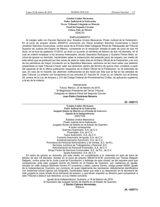Lunes 28 de marzo de 2016 DIARIO OFICIAL (Primera Sección) 115
Estados Unidos Mexicanos
Poder Judicial de la Federación
Tercer Tribunal Colegiado en Materia
Penal del Segundo Circuito
Toluca, Edo. de México
EDICTO
EMPLAZAMIENTO
Al margen sello con Escudo Nacional dice: Estados Unidos Mexicanos. Poder Judicial de la Federación.
En el juicio de amparo directo 250/2015, promovido por David Jonathan Sánchez Covarrubias o David
Jonathan Sánches Covarrubias, contra actos de la Primera Sala Colegiada Penal de Tlalnepantla del Tribunal
Superior de Justicia del Estado de México, consistente en la resolución dictada el siete de junio de dos mil
doce, en el toca de apelación 21/2010, se dictó un acuerdo el veintitrés de febrero de dos mil dieciséis, en el
cual se ordenó emplazar a los terceros interesados Jacobo Saavedra Rodríguez y Gustavo Flores Nieto, en
virtud de ignorar su domicilio, haciéndoles saber la instauración del presente juicio de amparo; por medio de
este edicto que se publicará por tres veces de siete en siete días en el Diario Oficial de la Federación y en uno
de los periódicos de mayor circulación en la República Mexicana; asimismo se les hace saber que deberán
presentarse en este Tribunal a hacer valer sus derechos, dentro del término de quince días, contados a partir
del siguiente al de la última publicación respectiva en el Diario Oficial de la Federación, en el entendido de
que, en caso de no hacerlo, las ulteriores notificaciones se les harán por lista que se fija en los estrados de
este Tribunal. Lo anterior con fundamento en los artículos 27, fracción III, inciso a), en relación con el diverso
29, ambos de la Ley de Amparo y 315 del Código Federal de Procedimientos Civiles, de aplicación supletoria
a la ley de la materia.
Atentamente
Toluca, México, 23 de febrero de 2016.
El Magistrado Presidente del Tercer Tribunal
Colegiado en Materia Penal del Segundo Circuito
Juan Pedro Contreras Navarro
Rúbrica.
(R.- 428217)
Estados Unidos Mexicanos
Poder Judicial de la Federación
Juzgado Quinto de Distrito en el Estado de Guerrero
(Iguala de la Independencia)
EDICTOS
Estados Unidos Mexicanos
Poder Judicial de la Federación
Juzgado Quinto de Distrito en el Estado de Guerrero
A quien corresponda:
Guerrero Automotriz, S.A. de C.V.
Proempleo, S.A. de C.V.
Taxco Automotriz, S.A. de C.V.
Fomento Automotriz de Iguala, S.A. de C.V.
Autofinanciamiento Automotriz, S.A. de C.V.
Promotora de Personal Administrativo y de Ventas, S.C. de R.L.
Servicios Jurídicos de Trabajadores y Personal, S.C.
Administración de Personal Proempleo, S.A. de C.V.
Grupo Factor de Servicios Comerciales, S.C. de R.L. de C.V.
Iguala Automotriz, S.A. de C.V.
En razón de ignorar su domicilio, por este medio, en cumplimiento a lo ordenado en auto de doce de
febrero de dos mil dieciséis, dictado en el juicio de amparo 306/2015-III-W, promovido por Teresa Delgado
Delgado, contra actos de la Junta Local de Conciliación y Arbitraje de esta ciudad; se les requiere para que
comparezcan ante este Juzgado Quinto de Distrito en el Estado de Guerrero, con residencia en Iguala,
ubicado en calle Joaquín Baranda número 47 (cuarenta y siete), colonia Centro, código postal 40000, Iguala
de la Independencia, Guerrero, por conducto de quien legalmente les represente, debidamente identificados
con credencial oficial vigente con fotografía, haciéndoles saber que está a su disposición en la secretaría de
este juzgado la copia simple de la demanda de amparo; y que tienen expedito su derecho para comparecer a
este Tribunal a deducir sus derechos, si a su interés conviene.
Iguala de la Independencia, Guerrero, a 18 de febrero de 2016
El Secretario del Juzgado Quinto de Distrito en el Estado de Guerrero
J. Dorian Cabrera Hernández.
Rúbrica.
(R.- 428271)
 