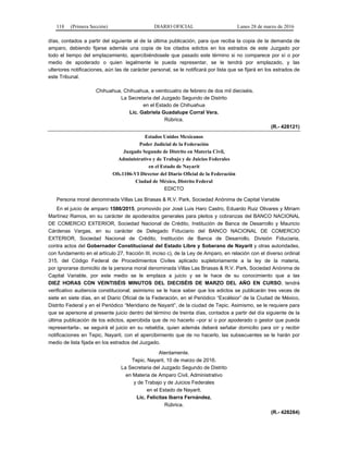 118 (Primera Sección) DIARIO OFICIAL Lunes 28 de marzo de 2016
días, contados a partir del siguiente al de la última publicación, para que reciba la copia de la demanda de
amparo, debiendo fijarse además una copia de los citados edictos en los estrados de este Juzgado por
todo el tiempo del emplazamiento, apercibiéndosele que pasado este término si no comparece por sí o por
medio de apoderado o quien legalmente le pueda representar, se le tendrá por emplazado, y las
ulteriores notificaciones, aún las de carácter personal, se le notificará por lista que se fijará en los estrados de
este Tribunal.
Chihuahua, Chihuahua, a veinticuatro de febrero de dos mil dieciséis.
La Secretaria del Juzgado Segundo de Distrito
en el Estado de Chihuahua
Lic. Gabriela Guadalupe Corral Vera.
Rúbrica.
(R.- 428121)
Estados Unidos Mexicanos
Poder Judicial de la Federación
Juzgado Segundo de Distrito en Materia Civil,
Administrativo y de Trabajo y de Juicios Federales
en el Estado de Nayarit
Ofs.1106-VI Director del Diario Oficial de la Federación
Ciudad de México, Distrito Federal
EDICTO
Persona moral denominada Villas Las Briasas & R.V. Park, Sociedad Anónima de Capital Variable
En el juicio de amparo 1586/2015, promovido por José Luis Haro Castro, Eduardo Ruiz Olivares y Miriam
Martínez Ramos, en su carácter de apoderados generales para pleitos y cobranzas del BANCO NACIONAL
DE COMERCIO EXTERIOR, Sociedad Nacional de Crédito, Institución de Banca de Desarrollo y Mauricio
Cárdenas Vargas, en su carácter de Delegado Fiduciario del BANCO NACIONAL DE COMERCIO
EXTERIOR, Sociedad Nacional de Crédito, Institución de Banca de Desarrollo, División Fiduciaria,
contra actos del Gobernador Constitucional del Estado Libre y Soberano de Nayarit y otras autoridades,
con fundamento en el artículo 27, fracción III, inciso c), de la Ley de Amparo, en relación con el diverso ordinal
315, del Código Federal de Procedimientos Civiles aplicado supletoriamente a la ley de la materia,
por ignorarse domicilio de la persona moral denominada Villas Las Briasas & R.V. Park, Sociedad Anónima de
Capital Variable, por este medio se le emplaza a juicio y se le hace de su conocimiento que a las
DIEZ HORAS CON VEINTISÉIS MINUTOS DEL DIECISÉIS DE MARZO DEL AÑO EN CURSO, tendrá
verificativo audiencia constitucional; asimismo se le hace saber que los edictos se publicarán tres veces de
siete en siete días, en el Diario Oficial de la Federación, en el Periódico “Excélsior” de la Ciudad de México,
Distrito Federal y en el Periódico “Meridiano de Nayarit”, de la ciudad de Tepic. Asimismo, se le requiere para
que se apersone al presente juicio dentro del término de treinta días, contados a partir del día siguiente de la
última publicación de los edictos, apercibida que de no hacerlo –por sí o por apoderado o gestor que pueda
representarla-, se seguirá el juicio en su rebeldía, quien además deberá señalar domicilio para oír y recibir
notificaciones en Tepic, Nayarit, con el apercibimiento que de no hacerlo, las subsecuentes se le harán por
medio de lista fijada en los estrados del Juzgado.
Atentamente.
Tepic, Nayarit, 10 de marzo de 2016.
La Secretaria del Juzgado Segundo de Distrito
en Materia de Amparo Civil, Administrativo
y de Trabajo y de Juicios Federales
en el Estado de Nayarit.
Lic. Felícitas Ibarra Fernández.
Rúbrica.
(R.- 428284)
 