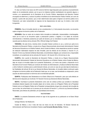14 (Primera Sección) DIARIO OFICIAL Lunes 28 de marzo de 2016
7.- Que con fecha 2 de marzo de 2016 venció el término legal dispuesto para oponerse al procedimiento
citado en el considerando anterior, por lo que al no haberse recibido manifestación de oposición alguna; a
nombre y en representación de la Secretaría de la Función Pública, dependencia del Ejecutivo Federal
encargada de determinar y conducir la política inmobiliaria de la Administración Pública Federal; así como de
declarar, cuando ello sea preciso, que un bien determinado está sujeto al régimen de dominio público de la
Federación, por estar comprendido en algunas de las disposiciones de esta Ley; he tenido a bien emitir
la siguiente:
DECLARATORIA
PRIMERA.- Que el inmueble descrito en los considerandos 4 y 5 del presente documento, se encuentra
sujeto al régimen de dominio público de la Federación.
SEGUNDA.- Que en razón de lo anterior dicho inmueble es inalienable, imprescriptible e inembargable,
razón por la cual no se encuentra sujeto a prescripción positiva o negativa, ni es objeto de acciones
reivindicatorias o interdictos posesorios por parte de terceros, por su naturaleza no puede considerarse bien
vacante para los efectos de los artículos 785 a 789 del Código Civil Federal.
TERCERA.- De esta forma, mientras dicho inmueble Federal continúe en uso y control por parte de la
Secretaría de Educación Pública, a través de su Órgano Desconcentrado denominado Administración Federal
de Servicios Educativos en el Distrito Federal, ahora Ciudad de México, dicha dependencia tendrá el carácter
de institución destinataria respecto de este inmueble, para los efectos de los artículos 2, fracción VI y 6,
fracción VI de la Ley General de Bienes Nacionales, encontrándose obligada, por conducto de su responsable
inmobiliario, al cumplimiento de los artículos 28, fracción I, 29, fracción XIV y 32 de la ley en cita.
CUARTA.- Aún cuando la Secretaría de Educación Pública, a través de su Órgano Desconcentrado
denominado Administración Federal de Servicios Educativos en el Distrito Federal, ahora Ciudad de México,
deje de ocupar el inmueble objeto de la presente Declaratoria, y el mismo sea puesto a disposición de la
Secretaría de la Función Pública por conducto del Instituto de Administración y Avalúos de Bienes Nacionales
y dicho Instituto lo recibiera para su administración directa, así como en caso de que este deje de destinarse a
las finalidades del artículo 59 de la Ley General de Bienes Nacionales, el inmueble relativo continuará sujeto
al régimen de dominio público de la Federación hasta que, en su caso, sea formalizada su enajenación, previo
acuerdo de desincorporación en términos de la normatividad aplicable.
QUINTA.- Publíquese esta Declaratoria en el Diario Oficial de la Federación, para que surta efectos en
términos de lo dispuesto por el artículo 101 fracción III de la Ley General de Bienes Nacionales.
SEXTA.- Inscríbase la presente Declaratoria como acto de certeza jurídica que acredita la naturaleza
inmobiliaria federal respecto del inmueble objeto de la misma, tanto en el Registro Público de la Propiedad
Federal como en el Registro Público de la Propiedad correspondiente al lugar de la ubicación del inmueble de
que se trata, de conformidad con lo previsto por los artículos 42 fracción V, y 48 de la Ley General de Bienes
Nacionales, para efectos de publicidad y de oponibilidad ante terceros.
TRANSITORIO
ÚNICO.- La presente Declaratoria entrará en vigor al día siguiente de su publicación en el Diario Oficial
de la Federación.
Sufragio Efectivo. No Reelección.
Ciudad de México, a los 3 días del mes de marzo de dos mil dieciséis.- El Director General de
Administración del Patrimonio Inmobiliario Federal, Luis Fernando Morales Núñez.- Rúbrica.
 