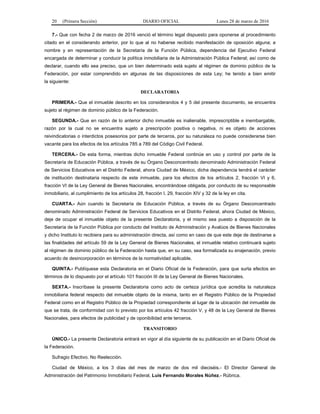 20 (Primera Sección) DIARIO OFICIAL Lunes 28 de marzo de 2016
7.- Que con fecha 2 de marzo de 2016 venció el término legal dispuesto para oponerse al procedimiento
citado en el considerando anterior, por lo que al no haberse recibido manifestación de oposición alguna; a
nombre y en representación de la Secretaría de la Función Pública, dependencia del Ejecutivo Federal
encargada de determinar y conducir la política inmobiliaria de la Administración Pública Federal; así como de
declarar, cuando ello sea preciso, que un bien determinado está sujeto al régimen de dominio público de la
Federación, por estar comprendido en algunas de las disposiciones de esta Ley; he tenido a bien emitir
la siguiente:
DECLARATORIA
PRIMERA.- Que el inmueble descrito en los considerandos 4 y 5 del presente documento, se encuentra
sujeto al régimen de dominio público de la Federación.
SEGUNDA.- Que en razón de lo anterior dicho inmueble es inalienable, imprescriptible e inembargable,
razón por la cual no se encuentra sujeto a prescripción positiva o negativa, ni es objeto de acciones
reivindicatorias o interdictos posesorios por parte de terceros, por su naturaleza no puede considerarse bien
vacante para los efectos de los artículos 785 a 789 del Código Civil Federal.
TERCERA.- De esta forma, mientras dicho inmueble Federal continúe en uso y control por parte de la
Secretaría de Educación Pública, a través de su Órgano Desconcentrado denominado Administración Federal
de Servicios Educativos en el Distrito Federal, ahora Ciudad de México, dicha dependencia tendrá el carácter
de institución destinataria respecto de este inmueble, para los efectos de los artículos 2, fracción VI y 6,
fracción VI de la Ley General de Bienes Nacionales, encontrándose obligada, por conducto de su responsable
inmobiliario, al cumplimiento de los artículos 28, fracción I, 29, fracción XIV y 32 de la ley en cita.
CUARTA.- Aún cuando la Secretaría de Educación Pública, a través de su Órgano Desconcentrado
denominado Administración Federal de Servicios Educativos en el Distrito Federal, ahora Ciudad de México,
deje de ocupar el inmueble objeto de la presente Declaratoria, y el mismo sea puesto a disposición de la
Secretaría de la Función Pública por conducto del Instituto de Administración y Avalúos de Bienes Nacionales
y dicho Instituto lo recibiera para su administración directa, así como en caso de que este deje de destinarse a
las finalidades del artículo 59 de la Ley General de Bienes Nacionales, el inmueble relativo continuará sujeto
al régimen de dominio público de la Federación hasta que, en su caso, sea formalizada su enajenación, previo
acuerdo de desincorporación en términos de la normatividad aplicable.
QUINTA.- Publíquese esta Declaratoria en el Diario Oficial de la Federación, para que surta efectos en
términos de lo dispuesto por el artículo 101 fracción III de la Ley General de Bienes Nacionales.
SEXTA.- Inscríbase la presente Declaratoria como acto de certeza jurídica que acredita la naturaleza
inmobiliaria federal respecto del inmueble objeto de la misma, tanto en el Registro Público de la Propiedad
Federal como en el Registro Público de la Propiedad correspondiente al lugar de la ubicación del inmueble de
que se trata, de conformidad con lo previsto por los artículos 42 fracción V, y 48 de la Ley General de Bienes
Nacionales, para efectos de publicidad y de oponibilidad ante terceros.
TRANSITORIO
ÚNICO.- La presente Declaratoria entrará en vigor al día siguiente de su publicación en el Diario Oficial de
la Federación.
Sufragio Efectivo. No Reelección.
Ciudad de México, a los 3 días del mes de marzo de dos mil dieciséis.- El Director General de
Administración del Patrimonio Inmobiliario Federal, Luis Fernando Morales Núñez.- Rúbrica.
 