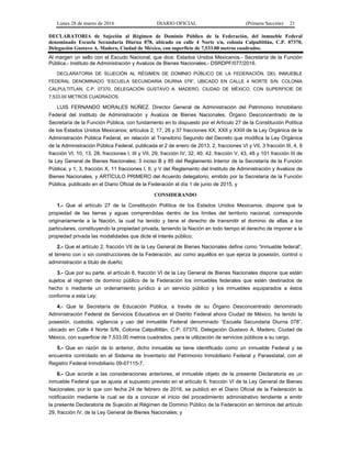 Lunes 28 de marzo de 2016 DIARIO OFICIAL (Primera Sección) 21
DECLARATORIA de Sujeción al Régimen de Dominio Público de la Federación, del inmueble Federal
denominado Escuela Secundaria Diurna 078, ubicado en calle 4 Norte s/n, colonia Calpultitlán, C.P. 07370,
Delegación Gustavo A. Madero, Ciudad de México, con superficie de 7,533.00 metros cuadrados.
Al margen un sello con el Escudo Nacional, que dice: Estados Unidos Mexicanos.- Secretaría de la Función
Pública.- Instituto de Administración y Avalúos de Bienes Nacionales.- DSRDPF/077/2016.
DECLARATORIA DE SUJECIÓN AL RÉGIMEN DE DOMINIO PÚBLICO DE LA FEDERACIÓN, DEL INMUEBLE
FEDERAL DENOMINADO “ESCUELA SECUNDARIA DIURNA 078”, UBICADO EN CALLE 4 NORTE S/N, COLONIA
CALPULTITLAN, C.P. 07370, DELEGACIÓN GUSTAVO A. MADERO, CIUDAD DE MÉXICO, CON SUPERFICIE DE
7,533.00 METROS CUADRADOS.
LUIS FERNANDO MORALES NÚÑEZ, Director General de Administración del Patrimonio Inmobiliario
Federal del Instituto de Administración y Avalúos de Bienes Nacionales, Órgano Desconcentrado de la
Secretaría de la Función Pública, con fundamento en lo dispuesto por el Artículo 27 de la Constitución Política
de los Estados Unidos Mexicanos; artículos 2, 17, 26 y 37 fracciones XX, XXII y XXIII de la Ley Orgánica de la
Administración Pública Federal, en relación al Transitorio Segundo del Decreto que modifica la Ley Orgánica
de la Administración Pública Federal, publicada el 2 de enero de 2013; 2, fracciones VI y VII, 3 fracción III, 4, 6
fracción VI, 10, 13, 28, fracciones I, III y VII, 29, fracción IV, 32, 40, 42, fracción V, 43, 48 y 101 fracción III de
la Ley General de Bienes Nacionales; 3 inciso B y 85 del Reglamento Interior de la Secretaría de la Función
Pública; y 1, 3, fracción X, 11 fracciones I, II, y V del Reglamento del Instituto de Administración y Avalúos de
Bienes Nacionales, y ARTÍCULO PRIMERO del Acuerdo delegatorio, emitido por la Secretaría de la Función
Pública, publicado en el Diario Oficial de la Federación el día 1 de junio de 2015, y
CONSIDERANDO
1.- Que el artículo 27 de la Constitución Política de los Estados Unidos Mexicanos, dispone que la
propiedad de las tierras y aguas comprendidas dentro de los límites del territorio nacional, corresponde
originariamente a la Nación, la cual ha tenido y tiene el derecho de transmitir el dominio de ellas a los
particulares, constituyendo la propiedad privada, teniendo la Nación en todo tiempo el derecho de imponer a la
propiedad privada las modalidades que dicte el interés público;
2.- Que el artículo 2, fracción VII de la Ley General de Bienes Nacionales define como “Inmueble federal”,
el terreno con o sin construcciones de la Federación, así como aquéllos en que ejerza la posesión, control o
administración a título de dueño;
3.- Que por su parte, el artículo 6, fracción VI de la Ley General de Bienes Nacionales dispone que están
sujetos al régimen de dominio público de la Federación los inmuebles federales que estén destinados de
hecho o mediante un ordenamiento jurídico a un servicio público y los inmuebles equiparados a éstos
conforme a esta Ley;
4.- Que la Secretaría de Educación Pública, a través de su Órgano Desconcentrado denominado
Administración Federal de Servicios Educativos en el Distrito Federal ahora Ciudad de México, ha tenido la
posesión, custodia, vigilancia y uso del inmueble Federal denominado “Escuela Secundaria Diurna 078”,
ubicado en Calle 4 Norte S/N, Colonia Calpultitlán, C.P. 07370, Delegación Gustavo A. Madero, Ciudad de
México, con superficie de 7,533.00 metros cuadrados, para la utilización de servicios públicos a su cargo.
5.- Que en razón de lo anterior, dicho inmueble se tiene identificado como un inmueble Federal y se
encuentra controlado en el Sistema de Inventario del Patrimonio Inmobiliario Federal y Paraestatal, con el
Registro Federal Inmobiliario 09-07115-7.
6.- Que acorde a las consideraciones anteriores, el inmueble objeto de la presente Declaratoria es un
inmueble Federal que se ajusta al supuesto previsto en el artículo 6, fracción VI de la Ley General de Bienes
Nacionales; por lo que con fecha 24 de febrero de 2016, se publicó en el Diario Oficial de la Federación la
notificación mediante la cual se da a conocer el inicio del procedimiento administrativo tendiente a emitir
la presente Declaratoria de Sujeción al Régimen de Dominio Público de la Federación en términos del artículo
29, fracción IV, de la Ley General de Bienes Nacionales; y
 
