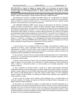 Lunes 28 de marzo de 2016 DIARIO OFICIAL (Primera Sección) 23
DECLARATORIA de Sujeción al Régimen de Dominio Público de la Federación, del inmueble Federal
denominado Escuela Secundaria para Trabajadores 095, ubicado en calle Margarita Maza de Juárez s/n, colonia
La Patera Vallejo, C.P. 07710, Delegación Gustavo A. Madero, Ciudad de México, con superficie de 4,950.00
metros cuadrados.
Al margen un sello con el Escudo Nacional, que dice: Estados Unidos Mexicanos.- Secretaría de la Función
Pública.- Instituto de Administración y Avalúos de Bienes Nacionales.- DSRDPF/078/2016.
DECLARATORIA DE SUJECIÓN AL RÉGIMEN DE DOMINIO PÚBLICO DE LA FEDERACIÓN, DEL INMUEBLE
FEDERAL DENOMINADO “ESCUELA SECUNDARIA PARA TRABAJADORES 095”, UBICADO EN CALLE MARGARITA
MAZA DE JUÁREZ S/N, COLONIA LA PATERA VALLEJO, C.P. 07710, DELEGACIÓN GUSTAVO A. MADERO, CIUDAD
DE MÉXICO, CON SUPERFICIE DE 4,950.00 METROS CUADRADOS.
LUIS FERNANDO MORALES NÚÑEZ, Director General de Administración del Patrimonio Inmobiliario
Federal del Instituto de Administración y Avalúos de Bienes Nacionales, Órgano Desconcentrado de la
Secretaría de la Función Pública, con fundamento en lo dispuesto por el Artículo 27 de la Constitución Política
de los Estados Unidos Mexicanos; artículos 2, 17, 26 y 37 fracciones XX, XXII y XXIII de la Ley Orgánica de la
Administración Pública Federal, en relación al Transitorio Segundo del Decreto que modifica la Ley Orgánica
de la Administración Pública Federal, publicada el 2 de enero de 2013; 2, fracciones VI y VII, 3 fracción III, 4, 6
fracción VI, 10, 13, 28, fracciones I, III y VII, 29, fracción IV, 32, 40, 42, fracción V, 43, 48 y 101 fracción III de
la Ley General de Bienes Nacionales; 3 inciso B y 85 del Reglamento Interior de la Secretaría de la Función
Pública; y 1, 3, fracción X, 11 fracciones I, II, y V del Reglamento del Instituto de Administración y Avalúos de
Bienes Nacionales, y ARTÍCULO PRIMERO del Acuerdo delegatorio, emitido por la Secretaría de la Función
Pública, publicado en el Diario Oficial de la Federación el día 1 de junio de 2015, y
CONSIDERANDO
1.- Que el artículo 27 de la Constitución Política de los Estados Unidos Mexicanos, dispone que la
propiedad de las tierras y aguas comprendidas dentro de los límites del territorio nacional, corresponde
originariamente a la Nación, la cual ha tenido y tiene el derecho de transmitir el dominio de ellas a los
particulares, constituyendo la propiedad privada, teniendo la Nación en todo tiempo el derecho de imponer a la
propiedad privada las modalidades que dicte el interés público;
2.- Que el artículo 2, fracción VII de la Ley General de Bienes Nacionales define como “Inmueble federal”,
el terreno con o sin construcciones de la Federación, así como aquéllos en que ejerza la posesión, control o
administración a título de dueño;
3.- Que por su parte, el artículo 6, fracción VI de la Ley General de Bienes Nacionales dispone que están
sujetos al régimen de dominio público de la Federación los inmuebles federales que estén destinados de
hecho o mediante un ordenamiento jurídico a un servicio público y los inmuebles equiparados a éstos
conforme a esta Ley;
4.- Que la Secretaría de Educación Pública, a través de su Órgano Desconcentrado denominado
Administración Federal de Servicios Educativos en el Distrito Federal ahora Ciudad de México, ha tenido la
posesión, custodia, vigilancia y uso del inmueble Federal denominado “Escuela Secundaria para Trabajadores
095”, ubicado en Calle Margarita Maza de Juárez S/N, Colonia La Patera Vallejo, C.P. 07710, Delegación
Gustavo A. Madero, Ciudad de México, con superficie de 4,950.00 metros cuadrados, para la utilización de
servicios públicos a su cargo.
5.- Que en razón de lo anterior, dicho inmueble se tiene identificado como un inmueble Federal y se
encuentra controlado en el Sistema de Inventario del Patrimonio Inmobiliario Federal y Paraestatal, con el
Registro Federal Inmobiliario 09-08470-9.
6.- Que acorde a las consideraciones anteriores, el inmueble objeto de la presente Declaratoria es un
inmueble Federal que se ajusta al supuesto previsto en el artículo 6, fracción VI de la Ley General de Bienes
Nacionales; por lo que con fecha 24 de febrero de 2016, se publicó en el Diario Oficial de la Federación la
notificación mediante la cual se da a conocer el inicio del procedimiento administrativo tendiente a emitir
la presente Declaratoria de Sujeción al Régimen de Dominio Público de la Federación en términos del artículo
29, fracción IV, de la Ley General de Bienes Nacionales; y
 