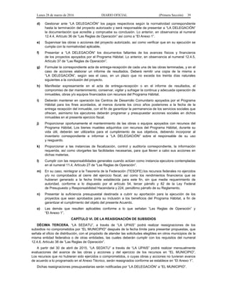 Lunes 28 de marzo de 2016 DIARIO OFICIAL (Primera Sección) 39
d) Gestionar ante “LA DELEGACIÓN” los pagos respectivos según la normatividad correspondiente
hasta la terminación del proyecto autorizado y será responsable de presentar a “LA DELEGACIÓN”
la documentación que acredite y compruebe su conclusión. Lo anterior, en observancia al numeral
12.4.4, Artículo 36 de “Las Reglas de Operación” así como a “El Anexo 1”.
e) Supervisar las obras o acciones del proyecto autorizado, así como verificar que en su ejecución se
cumpla con la normatividad aplicable.
f) Presentar a “LA DELEGACIÓN” los documentos faltantes de los avances físicos y financieros
de los proyectos apoyados por el Programa Hábitat. Lo anterior, en observancia al numeral 12.4.5,
Artículo 37 de “Las Reglas de Operación”.
g) Formular la correspondiente acta de entrega-recepción de cada una de las obras terminadas, y en el
caso de acciones elaborar un informe de resultados. Deberá remitir una copia de la misma a
“LA DELEGACIÓN”, según sea el caso, en un plazo que no exceda los treinta días naturales
siguientes a la conclusión del proyecto.
h) Manifestar expresamente en el acta de entrega-recepción o en el informe de resultados, el
compromiso de dar mantenimiento, conservar, vigilar y sufragar la continua y adecuada operación de
inmuebles, obras y/o equipos financiados con recursos del Programa Hábitat.
i) Deberán mantener en operación los Centros de Desarrollo Comunitario apoyados por el Programa
Hábitat para los fines acordados, al menos durante los cinco años posteriores a la fecha de la
entrega recepción del inmueble, con el fin de garantizar la permanencia de los servicios sociales que
ofrecen, asimismo los ejecutores deberán programar y presupuestar acciones sociales en dichos
inmuebles en el presente ejercicio fiscal.
j) Proporcionar oportunamente el mantenimiento de las obras o equipos apoyados con recursos del
Programa Hábitat. Los bienes muebles adquiridos con recursos del Programa Hábitat, durante su
vida útil, deberán ser utilizarlos para el cumplimiento de sus objetivos, debiendo incorporar al
inventario correspondiente e informar a “LA DELEGACIÓN” sobre el responsable de su uso
y resguardo.
k) Proporcionar a las instancias de fiscalización, control y auditoría correspondiente, la información
requerida, así como otorgarles las facilidades necesarias, para que lleven a cabo sus acciones en
dichas materias.
l) Cumplir con las responsabilidades generales cuando actúen como instancia ejecutora contempladas
en el numeral 11.4, Artículo 27 de “Las Reglas de Operación”.
m) En su caso, reintegrar a la Tesorería de la Federación (TESOFE) los recursos federales no ejercidos
y/o no comprobados al cierre del ejercicio fiscal, así como los rendimientos financieros que se
hubieran generado a la fecha límite establecida para este fin, sin que medie requerimiento de
autoridad, conforme a lo dispuesto por el artículo 54, tercer párrafo y 82 de la Ley Federal
de Presupuesto y Responsabilidad Hacendaria y 224, penúltimo párrafo de su Reglamento.
n) Presentar la suficiencia presupuestal destinada a cubrir su aportación para la ejecución de los
proyectos que sean aprobados para su inclusión a los beneficios del Programa Hábitat, a fin de
garantizar el cumplimiento del objeto del presente Acuerdo.
o) Las demás que resulten aplicables conforme a lo que señalan “Las Reglas de Operación” y
“El Anexo 1”.
CAPÍTULO VI. DE LA REASIGNACIÓN DE SUBSIDIOS
DÉCIMA TERCERA. “LA SEDATU”, a través de “LA UPAIS” podrá realizar reasignaciones de los
subsidios no comprometidos por “EL MUNICIPIO” después de la fecha límite para presentar propuestas, que
señala el oficio de distribución, con el propósito de atender las solicitudes elegibles en otros municipios de la
misma entidad federativa o de otras entidades, las cuales deberán cumplir con los requisitos del numeral
12.4.6, Artículo 38 de “Las Reglas de Operación”.
A partir del 30 de abril de 2015, “LA SEDATU” a través de “LA UPAIS” podrá realizar mensualmente
evaluaciones del avance de las obras y acciones y del ejercicio de los recursos en “EL MUNICIPIO”.
Los recursos que no hubieran sido ejercidos o comprometidos, o cuyas obras y acciones no tuvieran avance
de acuerdo a lo programado en el Anexo Técnico, serán reasignados conforme se establece en “El Anexo 1”.
Dichas reasignaciones presupuestarias serán notificadas por “LA DELEGACIÓN” a “EL MUNICIPIO”.
 