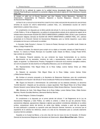 4 (Primera Sección) DIARIO OFICIAL Lunes 28 de marzo de 2016
EXTRACTO de la solicitud de registro de la entidad interna denominada Iglesia de Cristo Ministerios
Llamada Final Izcalli para constituirse en asociación religiosa; derivada de Iglesia de Cristo Ministerios Llamada
Final, A.R.
Al margen un sello con el Escudo Nacional, que dice: Estados Unidos Mexicanos.- Secretaría de
Gobernación.- Subsecretaría de Población, Migración y Asuntos Religiosos.- Dirección General
de Asociaciones Religiosas.
EXTRACTO DE LA SOLICITUD DE REGISTRO CONSTITUTIVO COMO ASOCIACIÓN RELIGIOSA DE UNA ENTIDAD
INTERNA DE IGLESIA DE CRISTO MINISTERIOS LLAMADA FINAL, A.R., DENOMINADA IGLESIA DE CRISTO
MINISTERIOS LLAMADA FINAL IZCALLI.
En cumplimiento a lo dispuesto por el último párrafo del artículo 7o. de la Ley de Asociaciones Religiosas
y Culto Público y 10 de su Reglamento, se publica el correspondiente extracto de la solicitud de registro de la
entidad interna denominada IGLESIA DE CRISTO MINISTERIOS LLAMADA FINAL IZCALLI para constituirse
en asociación religiosa; derivada de IGLESIA DE CRISTO MINISTERIOS LLAMADA FINAL, A.R., solicitud
presentada en la Dirección General de Asociaciones Religiosas, para su trámite respectivo; cuyos datos
principales son los que a continuación se señalan:
I.- Domicilio: Calle Poniente 3, Número 13, Colonia la Piedad, Municipio de Cuautitlán Izcalli, Estado de
México, Código Postal 54720.
II.- Bienes inmuebles: Se relacionó para cumplir con su objeto un inmueble, ubicado en Calle Poniente 3,
Número 13, Colonia la Piedad, Municipio de Cuautitlán Izcalli, Estado de México, Codigo Postal 54720,
bajo contrato de comodato.
III.- Estatutos: Presentó estatutos, los que contienen las bases fundamentales de su doctrina,
la determinación de los asociados, ministros de culto y representantes, mismos que señalan como
objeto, el siguiente: “La Observancia, Practica, Propagación e Instrucción de la doctrina evangélica cristiana,
así como la propación de esta doctrina en la República Mexicana y aun en el Extranjero”.
IV.- Representantes: Felix Miguel Eliseo de la Rosa Calleja, Lorena Salinas Ordaz y/o Ofelia
Soriano Martínez.
V.- Relación de asociados: Felix Miguel Eliseo de la Rosa Calleja, Lorena Salinas Ordaz
y Ofelia Soriano Martínez.
VI.- Exhiben el convenio propuesto a la Secretaría de Relaciones Exteriores, para dar cumplimiento
a lo dispuesto en la fracción I del artículo 27 de la Constitución Política de los Estados Unidos Mexicanos.
VII.- Órgano de Dirección o Administración: De conformidad con los estatutos exhibidos, se denomina
“Comité Ejecutivo”, integrado por las personas y cargos siguientes: Felix Miguel Eliseo de la Rosa Calleja
Director General; Lorena Salinas Ordaz, Secretaria General y Ofelia Soriano Martínez, Tesorera General.
VIII.- Ministros de Culto: Felix Miguel Eliseo de la Rosa Calleja, Lorena Salinas Ordaz, Ofelia Soriano
Martínez, Ricardo González Martínez y Bernando Martínez Marínez.
IX.- Credo Religioso: Cristiano Evangélico.
En cumplimiento a lo dispuesto por el primer párrafo del artículo 11 del Reglamento de la Ley de
Asociaciones Religiosas y Culto Público, se notifica lo anterior, a efecto de que las personas físicas,
asociaciones religiosas, agrupaciones religiosas o iglesias que pudieran considerarse afectadas en su esfera
jurídica, comparezcan dentro del término de veinte días hábiles, contados a partir del día siguiente
de esta publicación a presentar su oposición ante esta Dirección General. Asimismo, se comunica que el
expediente de la solicitud de referencia, estará a la vista de los interesados para su consulta solamente
durante el término señalado.
Expedido en la Ciudad de México, a los ocho días del mes de marzo de dos mil dieciséis.- El Director
General de Asociaciones Religiosas de la Secretaría de Gobernación, Arturo Manuel Díaz León.- Rúbrica.
 
