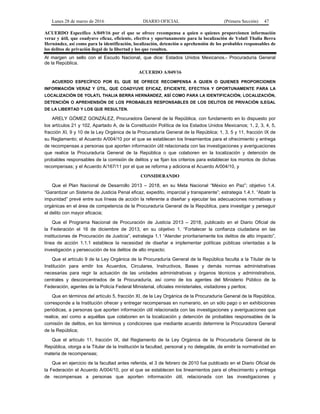 Lunes 28 de marzo de 2016 DIARIO OFICIAL (Primera Sección) 47
ACUERDO Específico A/049/16 por el que se ofrece recompensa a quien o quienes proporcionen información
veraz y útil, que coadyuve eficaz, eficiente, efectiva y oportunamente para la localización de Yolatl Thalia Berra
Hernández, así como para la identificación, localización, detención o aprehensión de los probables responsables de
los delitos de privación ilegal de la libertad y los que resulten.
Al margen un sello con el Escudo Nacional, que dice: Estados Unidos Mexicanos.- Procuraduría General
de la República.
ACUERDO A/049/16
ACUERDO ESPECÍFICO POR EL QUE SE OFRECE RECOMPENSA A QUIEN O QUIENES PROPORCIONEN
INFORMACIÓN VERAZ Y ÚTIL, QUE COADYUVE EFICAZ, EFICIENTE, EFECTIVA Y OPORTUNAMENTE PARA LA
LOCALIZACIÓN DE YOLATL THALIA BERRA HERNÁNDEZ, ASÍ COMO PARA LA IDENTIFICACIÓN, LOCALIZACIÓN,
DETENCIÓN O APREHENSIÓN DE LOS PROBABLES RESPONSABLES DE LOS DELITOS DE PRIVACIÓN ILEGAL
DE LA LIBERTAD Y LOS QUE RESULTEN.
ARELY GÓMEZ GONZÁLEZ, Procuradora General de la República, con fundamento en lo dispuesto por
los artículos 21 y 102, Apartado A, de la Constitución Política de los Estados Unidos Mexicanos; 1, 2, 3, 4, 5,
fracción XI, 9 y 10 de la Ley Orgánica de la Procuraduría General de la República; 1, 3, 5 y 11, fracción IX de
su Reglamento; el Acuerdo A/004/10 por el que se establecen los lineamientos para el ofrecimiento y entrega
de recompensas a personas que aporten información útil relacionada con las investigaciones y averiguaciones
que realice la Procuraduría General de la República o que colaboren en la localización y detención de
probables responsables de la comisión de delitos y se fijan los criterios para establecer los montos de dichas
recompensas; y el Acuerdo A/167/11 por el que se reforma y adiciona el Acuerdo A/004/10, y
CONSIDERANDO
Que el Plan Nacional de Desarrollo 2013 – 2018, en su Meta Nacional “México en Paz”; objetivo 1.4.
“Garantizar un Sistema de Justicia Penal eficaz, expedito, imparcial y transparente”; estrategia 1.4.1. “Abatir la
impunidad” prevé entre sus líneas de acción la referente a diseñar y ejecutar las adecuaciones normativas y
orgánicas en el área de competencia de la Procuraduría General de la República, para investigar y perseguir
el delito con mayor eficacia;
Que el Programa Nacional de Procuración de Justicia 2013 – 2018, publicado en el Diario Oficial de
la Federación el 16 de diciembre de 2013, en su objetivo 1. “Fortalecer la confianza ciudadana en las
instituciones de Procuración de Justicia”, estrategia 1.1 “Atender prioritariamente los delitos de alto impacto”,
línea de acción 1.1.1 establece la necesidad de diseñar e implementar políticas públicas orientadas a la
investigación y persecución de los delitos de alto impacto;
Que el artículo 9 de la Ley Orgánica de la Procuraduría General de la República faculta a la Titular de la
Institución para emitir los Acuerdos, Circulares, Instructivos, Bases y demás normas administrativas
necesarias para regir la actuación de las unidades administrativas y órganos técnicos y administrativos,
centrales y desconcentrados de la Procuraduría, así como de los agentes del Ministerio Público de la
Federación, agentes de la Policía Federal Ministerial, oficiales ministeriales, visitadores y peritos;
Que en términos del artículo 5, fracción XI, de la Ley Orgánica de la Procuraduría General de la República,
corresponde a la Institución ofrecer y entregar recompensas en numerario, en un sólo pago o en exhibiciones
periódicas, a personas que aporten información útil relacionada con las investigaciones y averiguaciones que
realice, así como a aquéllas que colaboren en la localización y detención de probables responsables de la
comisión de delitos, en los términos y condiciones que mediante acuerdo determine la Procuradora General
de la República;
Que el artículo 11, fracción IX, del Reglamento de la Ley Orgánica de la Procuraduría General de la
República, otorga a la Titular de la Institución la facultad, personal y no delegable, de emitir la normatividad en
materia de recompensas;
Que en ejercicio de la facultad antes referida, el 3 de febrero de 2010 fue publicado en el Diario Oficial de
la Federación el Acuerdo A/004/10, por el que se establecen los lineamientos para el ofrecimiento y entrega
de recompensas a personas que aporten información útil, relacionada con las investigaciones y
 