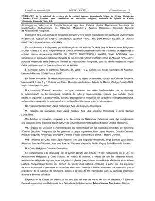 Lunes 28 de marzo de 2016 DIARIO OFICIAL (Primera Sección) 5
EXTRACTO de la solicitud de registro de la entidad interna denominada Iglesia de Cristo Ministerios
Llamada Final Acolman para constituirse en asociación religiosa; derivada de Iglesia de Cristo
Ministerios Llamada Final, A.R.
Al margen un sello con el Escudo Nacional, que dice: Estados Unidos Mexicanos.- Secretaría de
Gobernación.- Subsecretaría de Población, Migración y Asuntos Religiosos.- Dirección General
de Asociaciones Religiosas.
EXTRACTO DE LA SOLICITUD DE REGISTRO CONSTITUTIVO COMO ASOCIACIÓN RELIGIOSA DE UNA ENTIDAD
INTERNA DE IGLESIA DE CRISTO MINISTERIOS LLAMADA FINAL, A.R., DENOMINADA IGLESIA DE CRISTO
MINISTERIOS LLAMADA FINAL ACOLMAN.
En cumplimiento a lo dispuesto por el último párrafo del artículo 7o. de la Ley de Asociaciones Religiosas
y Culto Público y 10 de su Reglamento, se publica el correspondiente extracto de la solicitud de registro de la
entidad interna denominada IGLESIA DE CRISTO MINISTERIOS LLAMADA FINAL ACOLMAN para
constituirse en asociación religiosa; derivada de IGLESIA DE CRISTO MINISTERIOS LLAMADA FINAL, A.R.,
solicitud presentada en la Dirección General de Asociaciones Religiosas, para su trámite respectivo; cuyos
datos principales son los que a continuación se señalan:
I.- Domicilio: Calle de Gardenia, Manzana 24, Lotes 1 y 2, Colonia las Brisas, Municipio de Acolman,
Estado de México, Código Postal 55883.
II.- Bienes inmuebles: Se relacionó para cumplir con su objeto un inmueble, ubicado en Calle de Gardenia,
Manzana 24, Lotes 1 y 2, Colonia las Brisas, Municipio de Acolman, Estado de México, Código Postal 55883,
bajo contrato de comodato.
III.- Estatutos: Presentó estatutos, los que contienen las bases fundamentales de su doctrina,
la determinación de los asociados, ministros de culto y representantes, mismos que señalan como
objeto, el siguiente: “La observancia, practica, propagación e instrucción de la doctrina evangelica cristiana,
así como la propagación de esta doctrina en la República Mexicana y aun en el extranjero.
IV.- Representantes: Iban López Roblero y/o Ana Lilia Segundo Hinostroza.
V.- Relación de asociados: Iban López Roblero, Ana Lilia Segundo Hinostroza y Jorge Samuel
Luna Serna.
VI.- Exhiben el convenio propuesto a la Secretaría de Relaciones Exteriores, para dar cumplimiento
a lo dispuesto en la fracción I del artículo 27 de la Constitución Política de los Estados Unidos Mexicanos.
VII.- Órgano de Dirección o Administración: De conformidad con los estatutos exhibidos, se denomina
“Comité Ejecutivo”, integrado por las personas y cargos siguientes: Iban López Roblero, Director General;
Ana Lilia Segundo Hinostroza, Secretaria General y Jorge Samuel Luna Serna, Tesorero General.
VIII.- Ministros de Culto: Iban López Roblero, Ana Lilia Segundo Hinostroza, Jorge Samuel Luna Serna,
Alejandro Sanchéz Vazquez, Jose Luis Sanchéz Vazquez, Alejandro Padilla Vega y David Ramírez Morales.
IX.- Credo Religioso: Cristiano Evangélico.
En cumplimiento a lo dispuesto por el primer párrafo del artículo 11 del Reglamento de la Ley de
Asociaciones Religiosas y Culto Público, se notifica lo anterior, a efecto de que las personas físicas,
asociaciones religiosas, agrupaciones religiosas o iglesias que pudieran considerarse afectadas en su esfera
jurídica, comparezcan dentro del término de veinte días hábiles, contados a partir del día siguiente
de esta publicación a presentar su oposición ante esta Dirección General. Asimismo, se comunica que el
expediente de la solicitud de referencia, estará a la vista de los interesados para su consulta solamente
durante el término señalado.
Expedido en la Ciudad de México, a los tres días del mes de marzo de dos mil dieciséis.- El Director
General de Asociaciones Religiosas de la Secretaría de Gobernación, Arturo Manuel Díaz León.- Rúbrica.
 