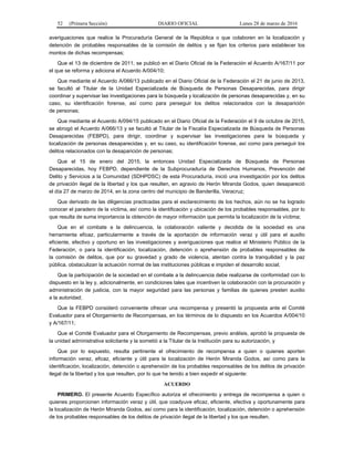 52 (Primera Sección) DIARIO OFICIAL Lunes 28 de marzo de 2016
averiguaciones que realice la Procuraduría General de la República o que colaboren en la localización y
detención de probables responsables de la comisión de delitos y se fijan los criterios para establecer los
montos de dichas recompensas;
Que el 13 de diciembre de 2011, se publicó en el Diario Oficial de la Federación el Acuerdo A/167/11 por
el que se reforma y adiciona el Acuerdo A/004/10;
Que mediante el Acuerdo A/066/13 publicado en el Diario Oficial de la Federación el 21 de junio de 2013,
se facultó al Titular de la Unidad Especializada de Búsqueda de Personas Desaparecidas, para dirigir
coordinar y supervisar las investigaciones para la búsqueda y localización de personas desaparecidas y, en su
caso, su identificación forense, así como para perseguir los delitos relacionados con la desaparición
de personas;
Que mediante el Acuerdo A/094/15 publicado en el Diario Oficial de la Federación el 9 de octubre de 2015,
se abrogó el Acuerdo A/066/13 y se facultó al Titular de la Fiscalía Especializada de Búsqueda de Personas
Desaparecidas (FEBPD), para dirigir, coordinar y supervisar las investigaciones para la búsqueda y
localización de personas desaparecidas y, en su caso, su identificación forense, así como para perseguir los
delitos relacionados con la desaparición de personas;
Que el 15 de enero del 2015, la entonces Unidad Especializada de Búsqueda de Personas
Desaparecidas, hoy FEBPD, dependiente de la Subprocuraduría de Derechos Humanos, Prevención del
Delito y Servicios a la Comunidad (SDHPDSC) de esta Procuraduría, inició una investigación por los delitos
de privación ilegal de la libertad y los que resulten, en agravio de Herón Miranda Godos, quien desapareció
el día 27 de marzo de 2014, en la zona centro del municipio de Banderilla, Veracruz;
Que derivado de las diligencias practicadas para el esclarecimiento de los hechos, aún no se ha logrado
conocer el paradero de la víctima, así como la identificación y ubicación de los probables responsables, por lo
que resulta de suma importancia la obtención de mayor información que permita la localización de la víctima;
Que en el combate a la delincuencia, la colaboración valiente y decidida de la sociedad es una
herramienta eficaz, particularmente a través de la aportación de información veraz y útil para el auxilio
eficiente, efectivo y oportuno en las investigaciones y averiguaciones que realice el Ministerio Público de la
Federación, o para la identificación, localización, detención o aprehensión de probables responsables de
la comisión de delitos, que por su gravedad y grado de violencia, atentan contra la tranquilidad y la paz
pública, obstaculizan la actuación normal de las instituciones públicas e impiden el desarrollo social;
Que la participación de la sociedad en el combate a la delincuencia debe realizarse de conformidad con lo
dispuesto en la ley y, adicionalmente, en condiciones tales que incentiven la colaboración con la procuración y
administración de justicia, con la mayor seguridad para las personas y familias de quienes presten auxilio
a la autoridad;
Que la FEBPD consideró conveniente ofrecer una recompensa y presentó la propuesta ante el Comité
Evaluador para el Otorgamiento de Recompensas, en los términos de lo dispuesto en los Acuerdos A/004/10
y A/167/11;
Que el Comité Evaluador para el Otorgamiento de Recompensas, previo análisis, aprobó la propuesta de
la unidad administrativa solicitante y la sometió a la Titular de la Institución para su autorización, y
Que por lo expuesto, resulta pertinente el ofrecimiento de recompensa a quien o quienes aporten
información veraz, eficaz, eficiente y útil para la localización de Herón Miranda Godos, así como para la
identificación, localización, detención o aprehensión de los probables responsables de los delitos de privación
ilegal de la libertad y los que resulten, por lo que he tenido a bien expedir el siguiente:
ACUERDO
PRIMERO. El presente Acuerdo Específico autoriza el ofrecimiento y entrega de recompensa a quien o
quienes proporcionen información veraz y útil, que coadyuve eficaz, eficiente, efectiva y oportunamente para
la localización de Herón Miranda Godos, así como para la identificación, localización, detención o aprehensión
de los probables responsables de los delitos de privación ilegal de la libertad y los que resulten.
 