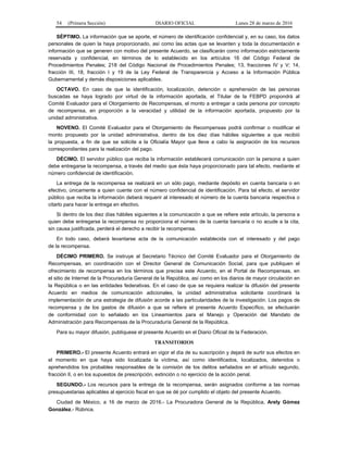 54 (Primera Sección) DIARIO OFICIAL Lunes 28 de marzo de 2016
SÉPTIMO. La información que se aporte, el número de identificación confidencial y, en su caso, los datos
personales de quien la haya proporcionado, así como las actas que se levanten y toda la documentación e
información que se generen con motivo del presente Acuerdo, se clasificarán como información estrictamente
reservada y confidencial, en términos de lo establecido en los artículos 16 del Código Federal de
Procedimientos Penales; 218 del Código Nacional de Procedimientos Penales; 13, fracciones IV y V; 14,
fracción III, 18, fracción I y 19 de la Ley Federal de Transparencia y Acceso a la Información Pública
Gubernamental y demás disposiciones aplicables.
OCTAVO. En caso de que la identificación, localización, detención o aprehensión de las personas
buscadas se haya logrado por virtud de la información aportada, el Titular de la FEBPD propondrá al
Comité Evaluador para el Otorgamiento de Recompensas, el monto a entregar a cada persona por concepto
de recompensa, en proporción a la veracidad y utilidad de la información aportada, propuesto por la
unidad administrativa.
NOVENO. El Comité Evaluador para el Otorgamiento de Recompensas podrá confirmar o modificar el
monto propuesto por la unidad administrativa, dentro de los diez días hábiles siguientes a que recibió
la propuesta, a fin de que se solicite a la Oficialía Mayor que lleve a cabo la asignación de los recursos
correspondientes para la realización del pago.
DÉCIMO. El servidor público que reciba la información establecerá comunicación con la persona a quien
debe entregarse la recompensa, a través del medio que ésta haya proporcionado para tal efecto, mediante el
número confidencial de identificación.
La entrega de la recompensa se realizará en un sólo pago, mediante depósito en cuenta bancaria o en
efectivo, únicamente a quien cuente con el número confidencial de identificación. Para tal efecto, el servidor
público que reciba la información deberá requerir al interesado el número de la cuenta bancaria respectiva o
citarlo para hacer la entrega en efectivo.
Si dentro de los diez días hábiles siguientes a la comunicación a que se refiere este artículo, la persona a
quien debe entregarse la recompensa no proporciona el número de la cuenta bancaria o no acude a la cita,
sin causa justificada, perderá el derecho a recibir la recompensa.
En todo caso, deberá levantarse acta de la comunicación establecida con el interesado y del pago
de la recompensa.
DÉCIMO PRIMERO. Se instruye al Secretario Técnico del Comité Evaluador para el Otorgamiento de
Recompensas, en coordinación con el Director General de Comunicación Social, para que publiquen el
ofrecimiento de recompensa en los términos que precisa este Acuerdo, en el Portal de Recompensas, en
el sitio de Internet de la Procuraduría General de la República, así como en los diarios de mayor circulación en
la República o en las entidades federativas. En el caso de que se requiera realizar la difusión del presente
Acuerdo en medios de comunicación adicionales, la unidad administrativa solicitante coordinará la
implementación de una estrategia de difusión acorde a las particularidades de la investigación. Los pagos de
recompensa y de los gastos de difusión a que se refiere el presente Acuerdo Específico, se efectuarán
de conformidad con lo señalado en los Lineamientos para el Manejo y Operación del Mandato de
Administración para Recompensas de la Procuraduría General de la República.
Para su mayor difusión, publíquese el presente Acuerdo en el Diario Oficial de la Federación.
TRANSITORIOS
PRIMERO.- El presente Acuerdo entrará en vigor el día de su suscripción y dejará de surtir sus efectos en
el momento en que haya sido localizada la víctima, así como identificados, localizados, detenidos o
aprehendidos los probables responsables de la comisión de los delitos señalados en el artículo segundo,
fracción II, o en los supuestos de prescripción, extinción o no ejercicio de la acción penal.
SEGUNDO.- Los recursos para la entrega de la recompensa, serán asignados conforme a las normas
presupuestarias aplicables al ejercicio fiscal en que se dé por cumplido el objeto del presente Acuerdo.
Ciudad de México, a 16 de marzo de 2016.- La Procuradora General de la República, Arely Gómez
González.- Rúbrica.
 