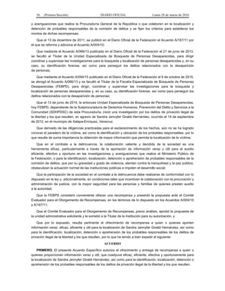 56 (Primera Sección) DIARIO OFICIAL Lunes 28 de marzo de 2016
y averiguaciones que realice la Procuraduría General de la República o que colaboren en la localización y
detención de probables responsables de la comisión de delitos y se fijan los criterios para establecer los
montos de dichas recompensas;
Que el 13 de diciembre de 2011, se publicó en el Diario Oficial de la Federación el Acuerdo A/167/11 por
el que se reforma y adiciona el Acuerdo A/004/10;
Que mediante el Acuerdo A/066/13 publicado en el Diario Oficial de la Federación el 21 de junio de 2013,
se facultó al Titular de la Unidad Especializada de Búsqueda de Personas Desaparecidas, para dirigir
coordinar y supervisar las investigaciones para la búsqueda y localización de personas desaparecidas y, en su
caso, su identificación forense, así como para perseguir los delitos relacionados con la desaparición
de personas;
Que mediante el Acuerdo A/094/15 publicado en el Diario Oficial de la Federación el 9 de octubre de 2015,
se abrogó el Acuerdo A/066/13 y se facultó al Titular de la Fiscalía Especializada de Búsqueda de Personas
Desaparecidas (FEBPD), para dirigir, coordinar y supervisar las investigaciones para la búsqueda y
localización de personas desaparecidas y, en su caso, su identificación forense, así como para perseguir los
delitos relacionados con la desaparición de personas;
Que el 13 de junio de 2014, la entonces Unidad Especializada de Búsqueda de Personas Desaparecidas,
hoy FEBPD, dependiente de la Subprocuraduría de Derechos Humanos, Prevención del Delito y Servicios a la
Comunidad (SDHPDSC) de esta Procuraduría, inició una investigación por los delitos de privación ilegal de
la libertad y los que resulten, en agravio de Sandra Jennyfer Giraldi Hernández, ocurrido el 14 de septiembre
de 2012, en el municipio de Xalapa-Enríquez, Veracruz;
Que derivado de las diligencias practicadas para el esclarecimiento de los hechos, aún no se ha logrado
conocer el paradero de la víctima, así como la identificación y ubicación de los probables responsables, por lo
que resulta de suma importancia la obtención de mayor información que permita la localización de la víctima;
Que en el combate a la delincuencia, la colaboración valiente y decidida de la sociedad es una
herramienta eficaz, particularmente a través de la aportación de información veraz y útil para el auxilio
eficiente, efectivo y oportuno en las investigaciones y averiguaciones que realice el Ministerio Público de
la Federación, o para la identificación, localización, detención o aprehensión de probables responsables de la
comisión de delitos, que por su gravedad y grado de violencia, atentan contra la tranquilidad y la paz pública,
obstaculizan la actuación normal de las instituciones públicas e impiden el desarrollo social;
Que la participación de la sociedad en el combate a la delincuencia debe realizarse de conformidad con lo
dispuesto en la ley y, adicionalmente, en condiciones tales que incentiven la colaboración con la procuración y
administración de justicia, con la mayor seguridad para las personas y familias de quienes presten auxilio
a la autoridad;
Que la FEBPD consideró conveniente ofrecer una recompensa y presentó la propuesta ante el Comité
Evaluador para el Otorgamiento de Recompensas, en los términos de lo dispuesto en los Acuerdos A/004/10
y A/167/11;
Que el Comité Evaluador para el Otorgamiento de Recompensas, previo análisis, aprobó la propuesta de
la unidad administrativa solicitante y la sometió a la Titular de la Institución para su autorización, y
Que por lo expuesto, resulta pertinente el ofrecimiento de recompensa a quien o quienes aporten
información veraz, eficaz, eficiente y útil para la localización de Sandra Jennyfer Giraldi Hernández, así como
para la identificación, localización, detención o aprehensión de los probables responsables de los delitos de
privación ilegal de la libertad y los que resulten, por lo que he tenido a bien expedir el siguiente:
ACUERDO
PRIMERO. El presente Acuerdo Específico autoriza el ofrecimiento y entrega de recompensa a quien o
quienes proporcionen información veraz y útil, que coadyuve eficaz, eficiente, efectiva y oportunamente para
la localización de Sandra Jennyfer Giraldi Hernández, así como para la identificación, localización, detención o
aprehensión de los probables responsables de los delitos de privación ilegal de la libertad y los que resulten.
 