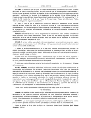 66 (Primera Sección) DIARIO OFICIAL Lunes 28 de marzo de 2016
SÉPTIMO. La información que se aporte, el número de identificación confidencial y, en su caso, los datos
personales de quien la haya proporcionado, así como las actas que se levanten y toda la documentación e
información que se generen con motivo del presente Acuerdo, se clasificarán como información estrictamente
reservada y confidencial, en términos de lo establecido en los artículos 16 del Código Federal de
Procedimientos Penales; 218 del Código Nacional de Procedimientos Penales; 13, fracciones IV y V; 14,
fracción III, 18, fracción I y 19 de la Ley Federal de Transparencia y Acceso a la Información Pública
Gubernamental y demás disposiciones aplicables.
OCTAVO. En caso de que la identificación, localización, detención o aprehensión de las personas
buscadas se haya logrado por virtud de la información aportada, el Titular de la FEBPD propondrá al
Comité Evaluador para el Otorgamiento de Recompensas, el monto a entregar a cada persona por concepto
de recompensa, en proporción a la veracidad y utilidad de la información aportada, propuesto por la
unidad administrativa.
NOVENO. El Comité Evaluador para el Otorgamiento de Recompensas podrá confirmar o modificar el
monto propuesto por la unidad administrativa, dentro de los diez días hábiles siguientes a que recibió
la propuesta, a fin de que se solicite a la Oficialía Mayor que lleve a cabo la asignación de los recursos
correspondientes para la realización del pago.
DÉCIMO. El servidor público que reciba la información establecerá comunicación con la persona a quien
debe entregarse la recompensa, a través del medio que ésta haya proporcionado para tal efecto, mediante el
número confidencial de identificación.
La entrega de la recompensa se realizará en un sólo pago, mediante depósito en cuenta bancaria o en
efectivo, únicamente a quien cuente con el número confidencial de identificación. Para tal efecto, el servidor
público que reciba la información deberá requerir al interesado el número de la cuenta bancaria respectiva o
citarlo para hacer la entrega en efectivo.
Si dentro de los diez días hábiles siguientes a la comunicación a que se refiere este artículo, la persona a
quien debe entregarse la recompensa no proporciona el número de la cuenta bancaria o no acude a la cita,
sin causa justificada, perderá el derecho a recibir la recompensa.
En todo caso, deberá levantarse acta de la comunicación establecida con el interesado y del pago
de la recompensa.
DÉCIMO PRIMERO. Se instruye al Secretario Técnico del Comité Evaluador para el Otorgamiento de
Recompensas, en coordinación con el Director General de Comunicación Social, para que publiquen el
ofrecimiento de recompensa en los términos que precisa este Acuerdo, en el Portal de Recompensas, en
el sitio de Internet de la Procuraduría General de la República, así como en los diarios de mayor circulación
en la República o en las entidades federativas. En el caso de que se requiera realizar la difusión del presente
Acuerdo en medios de comunicación adicionales, la unidad administrativa solicitante coordinará la
implementación de una estrategia de difusión acorde a las particularidades de la investigación. Los pagos de
recompensa y de los gastos de difusión a que se refiere el presente Acuerdo Específico, se efectuarán
de conformidad con lo señalado en los Lineamientos para el Manejo y Operación del Mandato de
Administración para Recompensas de la Procuraduría General de la República.
Para su mayor difusión, publíquese el presente Acuerdo en el Diario Oficial de la Federación.
TRANSITORIOS
PRIMERO.- El presente Acuerdo entrará en vigor el día de su suscripción y dejará de surtir sus efectos en
el momento en que haya sido localizadas las víctimas, así como identificados, localizados, detenidos o
aprehendidos los probables responsables de la comisión de los delitos señalados en el artículo segundo,
fracción II, o en los supuestos de prescripción, extinción o no ejercicio de la acción penal.
SEGUNDO.- Los recursos para la entrega de la recompensa, serán asignados conforme a las normas
presupuestarias aplicables al ejercicio fiscal en que se dé por cumplido el objeto del presente Acuerdo.
Ciudad de México, a 16 de marzo de 2016.- La Procuradora General de la República, Arely Gómez
González.- Rúbrica.
 
