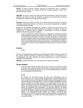 80 (Primera Sección) DIARIO OFICIAL Lunes 28 de marzo de 2016
SEXTO. El Director General resolverá respecto del otorgamiento para la utilización
provisional de los Bienes en un plazo de 90 días naturales contados a partir de la
presentación de la solicitud.
…
SÉPTIMO. El Director General del SAE presentará trimestralmente, dentro del informe
periódico que rinda a la Junta de Gobierno, la relación de nombramientos de Bienes
otorgados para utilización provisional durante el periodo.
…
OCTAVO. El Director General del SAE, por conducto del Director Ejecutivo de Bienes
Inmuebles, celebrará los contratos y convenios que resulten necesarios para el depósito
o administración de los Bienes.
Además de las cláusulas esenciales del contrato o convenio de que se trate y las
obligaciones inherentes al depositario señaladas en el Código Civil Federal, en todos los
contratos que se celebren para el depósito o administración de Bienes se deberán
establecer cláusulas que prevean lo siguiente:
I. Que, en términos del artículo 8 de la Ley, el depositario o administrador deberá
rendir el informe mensual sobre el estado de los Bienes, así como de las acciones
de mantenimiento preventivo y correctivo y el pago de servicios y contribuciones
que haya realizado, dentro de los quince primeros días hábiles del mes inmediato
posterior respecto del cual se rinda el informe. Dicho informe deberá formularse por
escrito, estar debidamente firmado por el depositario o administrador de los Bienes
y anualmente incluirá un anexo fotográfico que represente las condiciones físicas
del bien;
…
NOVENO. …
I. a IV. …
…
Cuando a las dependencias o entidades de la Administración Pública Federal y a la PGR, se
les autorice mediante comodato la utilización de Bienes, salvo lo concerniente a la
contraprestación, les serán aplicables las demás disposiciones de estos lineamientos
referentes a los depositarios.
DÉCIMO. Cuando sea el SAE quien utilice los Bienes, se aplicará lo siguiente:
…
DÉCIMO PRIMERO. …
I. El valor físico directo del Bien será igual al menor que resulte del avalúo
comercial, pericial o judicial o estimación de valor que arroje el estudio de mercado
de la zona, que permita determinar un valor de la contraprestación de acuerdo a
las características de bienes similares.
…
II. y III. …
IV. Cuando las condiciones físicas del Bien sean inadecuadas para su
funcionamiento o uso, o cuando existan cargas fiscales o servicios pendientes de
cubrir, y sea necesario para la utilización del Bien que se realice erogación para su
acondicionamiento y/o regularización, la Junta de Gobierno establecerá el monto
máximo mensual que se podrá descontar de la contraprestación para cubrir los
gastos incurridos por la persona autorizada para utilizar el Bien. La valuación del
monto que se deberá erogar para el acondicionamiento y/o regularización del bien
deberá ser presentada para autorización a la Dirección Ejecutiva de Bienes
Inmuebles del SAE, de conformidad con lo establecido en las fracciones II y VII del
artículo 35 del Estatuto Orgánico del Servicio de Administración y Enajenación de
Bienes, y los comprobantes fiscales deberán ser emitidos a nombre de éste,
siempre que el monto de erogación para el acondicionamiento y/o regularización
sea indispensable y no cambien las condiciones originales de los Bienes con las
que fueron recibidos.
…
 