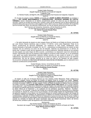 92 (Primera Sección) DIARIO OFICIAL Lunes 28 de marzo de 2016
Estados Unidos Mexicanos
Juzgado Segundo de Distrito en el Estado de Campeche
Campeche, Cam.
Av. Patricio Trueba y de Regil No. 245, colonia San Rafael, San Francisco de Campeche, Campeche
EDICTO
En el juicio de amparo número 72/2015, promovido por JAVIER ALAMINA ARCOVEDO, se emplaza a
juicio a “OFF SHORE MANTENIMIENTO Y CONSTRUCCIÓN”, SOCIEDAD ANÓNIMA DE CAPITAL
VARIABLE, tercero interesado en el referido procedimiento judicial, en virtud de que se desconoce su
domicilio. Cuenta con el plazo de treinta días, contado a partir del día siguiente al de la última publicación del
presente edicto para que concurran a este juzgado a hacer valer lo que a su interés conviniere. Se le apercibe
que de incumplir esto último, las ulteriores notificaciones, aun las de carácter personal se le harán por lista.
San Francisco de Campeche, Campeche, a 28 de Diciembre de 2015.
El Juez Segundo de Distrito en el Estado de Campeche
Lic. Adrián Fernando Novelo Pérez
Rúbrica.
(R.- 427844)
Estados Unidos Mexicanos
Juzgado Octavo de Distrito en el Estado de Sonora,
con residencia en Ciudad Obregón
EDICTO
--- Se radicó demanda de amparo en este Juzgado Octavo de Distrito en el Estado de Sonora, promovida
por Juan Antonio Rascón Quiñónez, bajo el número 1111/2015-i, contra actos Registrador Titular de la
Oficina Jurisdiccional de Servicios Registrales, con residencia en esta ciudad, señalándose como
tercera interesada a Hermosillo Inmuebles, S.A. de C.V., ordenándose el emplazamiento por edictos de ésta
mediante auto de veinticinco de enero de dos mil dieciséis, debiendo de presentarse en un término de
treinta días, contados a partir del día siguiente al de la última publicación; fijándose además en los estrados
de este juzgado una copia íntegra de dicho acuerdo, y poniéndose a su disposición copia de la demanda de
amparo, requiriéndolo para que se presente a este juzgado en el término antes indicado, por si, por apoderado
o por gestor que pueda representarla; debiendo señalar domicilio en esta ciudad en donde oír y recibir
notificaciones, apercibida de que si no comparece en el término indicado, se seguirá el juicio y las ulteriores
notificaciones, aún las de carácter personal se le harán por lista en los estrados de este juzgado.
Se encuentran señaladas las diez horas del treinta de marzo de dos mil dieciséis, para la celebración de la
audiencia constitucional correspondiente.
Ciudad Obregón, Sonora, 12 de febrero de 2016.
Secretaria del Juzgado Octavo de Distrito en el Estado de Sonora
Lic. Alma Guadalupe Acosta Rosales.
Rúbrica.
(R.- 427799)
Estados Unidos Mexicanos
Poder Judicial de la Federación
Juzgado Tercero de Distrito de Amparo en Materia Penal
San Andrés Cholula, Puebla
Al margen un sello con el Escudo Nacional que dice: Estados Unidos Mexicanos. Poder Judicial de la
Federación. Juzgado Tercero de Distrito de Amparo en Materia Penal en el Estado de Puebla, “Detroit”
Sociedad Anónima de Capital Variable a través de quien legalmente lo represente, parte tercero interesada
en el juicio de amparo 1369/2015, de este Juzgado Tercero de Distrito de Amparo en Materia Penal en el Estado
de Puebla, promovido por Leonardo Téllez García o Leonardo Daniel Téllez García, por su propio derecho,
contra actos del 1. Juez Primero de lo Penal de la ciudad de Puebla y otra autoridad; se ha ordenado emplazar
por edictos a la referida parte tercero interesada; que deberán publicarse por tres veces de siete en siete días en
el “Diario Oficial de la Federación” y en cualquiera de los periódicos siguientes: “Reforma”, “Excélsior”,
“El Financiero” o “El Universal”, a elección del Consejo de la Judicatura Federal; de conformidad con lo dispuesto
en el artículo 27, fracción III, inciso b) de la Ley de Amparo, 315 del Código Federal de Procedimientos Civiles,
de aplicación supletoria a la ley citada y con el Acuerdo General sin número emitido por el Pleno del Consejo de
la Judicatura Federal que establece las disposiciones en Materia de Actividad Administrativa de los Órganos
Jurisdiccionales, publicado en el Diario Oficial de la Federación el quince de enero de dos mil quince. Queda a
disposición en la actuaría de este juzgado copia autorizada de la demanda de garantías, del auto admisorio y del
acuerdo de veintiséis de febrero del actual, haciéndole saber que deberá presentarse dentro del término
de treinta días, contados a partir del siguiente al de la última publicación.
Atentamente
San Andrés Cholula, Puebla, 26 de febrero de 2016.
Secretario del Juzgado Tercero de Distrito de Amparo en Materia Penal en el Estado de Puebla
Hugo Alberto Carmona Olguín
Rúbrica. (R.- 427805)
 