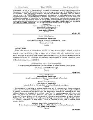 96 (Primera Sección) DIARIO OFICIAL Lunes 28 de marzo de 2016
la Federación y en uno de los diarios de mayor circulación en la República Mexicana, de conformidad con lo
dispuesto en los artículos 27, fracción III, inciso b) de la Ley de Amparo y 315 del Código Federal de
Procedimientos Civiles, de aplicación supletoria a la Ley de la Materia, haciéndoles saber que deberán
presentarse dentro de TREINTA DÍAS, contados a partir del siguiente al de la última publicación, por sí o por
apoderado; apercibidos que de no hacerlo, las ulteriores notificaciones, sin necesidad de acuerdo, se le harán
por lista que se publique en los estrados de este Juzgado Federal. Queda a su disposición en este Órgano
Judicial copia de la demanda de amparo de que se trata; asimismo se hace de su conocimiento que la
audiencia constitucional se encuentra prevista para NUEVE HORAS CON TREINTA MINUTOS DEL SIETE
DE JUNIO DE DOS MIL DIECISÉIS. Fíjese en la puerta de este Tribunal Federal un ejemplar.
Atentamente
Cuernavaca, Morelos, 16 de febrero de 2016.
Secretario del Juzgado Sexto de
Distrito en el Estado de Morelos
Israel Orduña Espinosa.
Rúbrica.
(R.- 427140)
Estados Unidos Mexicanos
Poder Judicial de la Federación
Primer Tribunal Colegiado en Materia Penal del Cuarto Circuito
Monterrey, Nuevo León
EDICTO
Juan Leos Núñez
En los autos del juicio de amparo directo 493/2015, del índice de este Tribunal Colegiado, se dictó un
acuerdo en esta misma fecha, en el que se ordenó que se le hiciera saber sobre la admisión del presente
asunto, promovida por el quejoso Javier Alejandro Sáenz Herrera, en contra de la sentencia de veinticuatro de
septiembre de dos mil diez, dictada por la Cuarta Sala Colegiada Penal del Tribunal Superior de Justicia
del Estado, dentro del toca penal 259/2013.
Monterrey, Nuevo León, a 23 de febrero de 2016.
El Secretario de Acuerdos del Primer Tribunal Colegiado en Materia Penal del Cuarto Circuito.
Lic. Alberto Alejandro Herrera Lugo.
Rúbrica.
(R.- 427855)
Estados Unidos Mexicanos
Poder Judicial de la Federación
Juzgado Sexto de Distrito en Materia Penal en el Estado de Nuevo León
EDICTO
Estados Unidos Mexicanos
Poder Judicial de la Federación
Juzgado Sexto de Distrito en Materia Penal en el Estado de Nuevo León.
Citación
Como se acordó en esta fecha, en autos del proceso penal 4/2015, instaurado contra Horacio Landaverde
Martínez, por un delito de portación de arma de fuego del uso exclusivo del Ejército, Armada y Fuerza Aérea;
se convoca a quien se crea con derecho, para que dentro de los noventa días posteriores a esta única
publicación gestione la devolución de un vehículo marca Ford, tipo escort, dos puertas, color rojo, modelo
2000, con placas de circulación XJD-18-43 del Estado de Tamaulipas, con número de serie
3FAKP11XYR152694; ante las oficinas del Servicio de Enajenación y Administración de Bienes del Sector
Público, en San Pedro Garza García, Nuevo León; en este Juzgado, ubicado en avenida Constitución, número
241 poniente, zona centro, en esta ciudad. Lo que se comunica a Usted para los efectos legales
correspondientes.
Monterrey, Nuevo León a 17 de febrero de 2016.
El Secretario del Juzgado Sexto de Distrito en Materia Penal en el Estado de Nuevo León.
José Alfredo Pérez Sánchez.
Rúbrica.
(R.- 427856)
 