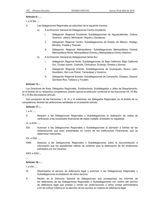 102 (Primera Sección) DIARIO OFICIAL Jueves 28 de abril de 2016
Artículo 4.- …
I. a IV Bis …
V. Las Delegaciones Regionales se adscriben de la siguiente manera:
a) A la Dirección General de Delegaciones Centro-Occidente:
i. Delegación Regional Occidente: Subdelegaciones de Aguascalientes, Colima,
Guerrero, Jalisco, Michoacán, Nayarit y Zacatecas.
ii. Delegación Regional Centro: Subdelegaciones de Estado de México, Hidalgo,
Morelos, Puebla y Tlaxcala.
iii. Delegación Regional Metropolitana: Subdelegaciones Metropolitana Central,
Metropolitana Norte, Metropolitana Oriente y Metropolitana Centro Histórico.
b) A la Dirección General de Delegaciones Norte-Sur:
i. Delegación Regional Norte: Subdelegaciones de Baja California, Baja California
Sur, Ciudad Juárez, Coahuila, Chihuahua, Durango, Sinaloa y Sonora.
ii. Delegación Regional Oriente: Subdelegaciones de Guanajuato, Nuevo León,
Querétaro, San Luis Potosí, Tamaulipas y Veracruz.
iii. Delegación Regional Sureste: Subdelegaciones de Campeche, Chiapas, Oaxaca,
Quintana Roo, Tabasco y Yucatán.
Artículo 13.- ...
Los Directores de Área, Delegados Regionales, Subdirectores, Subdelegados o Jefes de Departamento,
en el ámbito de su respectiva competencia, podrán ejercer la atribución conferida en las fracciones VII, VII Bis,
IX y IX Bis del presente artículo.
Con excepción de las fracciones I, III, IV y VI anteriores, los Delegados Regionales, en el ámbito de su
competencia, tendrán las atribuciones señaladas en el presente artículo.
Artículo 17.-…
I. a IV. …
V. Requerir a las Delegaciones Regionales o Subdelegaciones la realización de visitas de
verificación a las sociedades financieras de objeto múltiple, entidades no reguladas;
VI. a XVIII. …
XIX. Autorizar a las Delegaciones Regionales o Subdelegaciones la admisión a trámite de las
reclamaciones que sean presentadas en contra de las Instituciones Financieras, que se
determinen relevantes;
XX. a XXII. …
XXIII. Asesorar a las Delegaciones Regionales o Subdelegaciones sobre la documentación e
información que los expedientes habrán de contener para la elaboración de los dictámenes
solicitados por los Usuarios;
XXIV a XXX…
…
Artículo 18.- …
I. a VIII. …
IX. Desempeñar el servicio de defensoría legal y autorizar a las Delegaciones Regionales o
Subdelegaciones la prestación de dicho servicio;
X. Recibir de la Dirección General de Delegaciones que corresponda, los informes de
los defensores de las Delegaciones Regionales o Subdelegaciones con motivo del servicio
de defensoría legal que presten y remitir las observaciones a dicha unidad administrativa
a fin de unificar criterios en la atención de los asuntos en materia de defensoría legal.
 