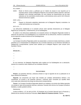 106 (Primera Sección) DIARIO OFICIAL Jueves 28 de abril de 2016
XX. a XXXIII. …
XXXIV. Rendir el informe previo y justificado que en materia de amparo le sea requerido por la
autoridad judicial, cuando la Delegación Regional o los servidores públicos adscritos a ella sean
señalados como autoridad responsable; así como atender los requerimientos que les sean
realizados por las autoridades jurisdiccionales y administrativas previa opinión de la Dirección
General de Servicios Legales;
XXXV. a XLII. …
XLIII. Preparar la información estadística relacionada con la Delegación Regional, turnándola a la
unidad administrativa que corresponda;
XLIV. a LII. …
Las atribuciones establecidas en el presente artículo serán ejercidas directamente por el Delegado
Regional que corresponda o, indistintamente, por los Subdelegados.
En adición a las atribuciones establecidas en el presente artículo, los Delegados Regionales tendrán la
atribución de supervisar a los Subdelegados en el cumplimiento de sus atribuciones, incluido el cumplimiento
de los programas anuales de labores de las Subdelegaciones.
Artículo 30.- …
Los Consejos Consultivos Regionales podrán ser presenciales o a través de medios electrónicos y estarán
presididos por el Vicepresidente de Delegaciones de la Comisión Nacional y/o los Directores Generales de
Delegaciones correspondientes, quienes serán asistidos por el Delegado Regional, quien actuará como
Secretario Técnico.
…
Artículo 43.- …
…
…
…
…
En sus ausencias, los Delegados Regionales serán suplidos por los Subdelegados de su adscripción,
quienes en su ausencia, serán suplidos por sus inmediatos inferiores.
…
…
TRANSITORIOS
Primero. Las presentes reformas y adiciones entrarán en vigor al siguiente día de su publicación en el
Diario Oficial de la Federación.
Segundo. Las actuaciones que hayan sido iniciadas por unidades administrativas distintas a las
competentes, de acuerdo a las presentes reformas y adiciones serán concluidas por aquellas áreas
a las cuales este ordenamiento les otorga las atribuciones correspondientes.
Tercero. Los Consejos Consultivos Regionales deberán ser instalados a los treinta días hábiles siguientes
a la entrada en vigor de las presentes reformas y adiciones. Fenecido dicho término los Consejos Consultivos
Estatales y Locales quedarán extintos.
Atentamente,
Ciudad de México, a 21 de abril de 2016.- El Presidente de la Comisión Nacional para la Protección y
Defensa de los Usuarios de Servicios Financieros, Mario Alberto Di Costanzo Armenta.- Rúbrica.
(R.- 430117)
 