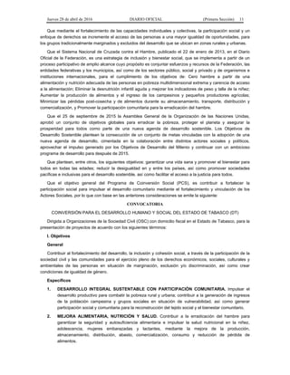 Jueves 28 de abril de 2016 DIARIO OFICIAL (Primera Sección) 11
Que mediante el fortalecimiento de las capacidades individuales y colectivas, la participación social y un
enfoque de derechos se incremente el acceso de las personas a una mayor igualdad de oportunidades, para
los grupos tradicionalmente marginados y excluidos del desarrollo que se ubican en zonas rurales y urbanas.
Que el Sistema Nacional de Cruzada contra el Hambre, publicado el 22 de enero de 2013, en el Diario
Oficial de la Federación, es una estrategia de inclusión y bienestar social, que se implementa a partir de un
proceso participativo de amplio alcance cuyo propósito es conjuntar esfuerzos y recursos de la Federación, las
entidades federativas y los municipios, así como de los sectores público, social y privado y de organismos e
instituciones internacionales, para el cumplimiento de los objetivos de: Cero hambre a partir de una
alimentación y nutrición adecuada de las personas en pobreza multidimensional extrema y carencia de acceso
a la alimentación; Eliminar la desnutrición infantil aguda y mejorar los indicadores de peso y talla de la niñez;
Aumentar la producción de alimentos y el ingreso de los campesinos y pequeños productores agrícolas;
Minimizar las pérdidas post-cosecha y de alimentos durante su almacenamiento, transporte, distribución y
comercialización, y Promover la participación comunitaria para la erradicación del hambre.
Que el 25 de septiembre de 2015 la Asamblea General de la Organización de las Naciones Unidas,
aprobó un conjunto de objetivos globales para erradicar la pobreza, proteger el planeta y asegurar la
prosperidad para todos como parte de una nueva agenda de desarrollo sostenible. Los Objetivos de
Desarrollo Sostenible plantean la consecución de un conjunto de metas vinculadas con la adopción de una
nueva agenda de desarrollo, cimentada en la colaboración entre distintos actores sociales y políticos,
aprovechar el impulso generado por los Objetivos de Desarrollo del Milenio y continuar con un ambicioso
programa de desarrollo para después de 2015.
Que plantean, entre otros, los siguientes objetivos: garantizar una vida sana y promover el bienestar para
todos en todas las edades; reducir la desigualdad en y entre los países, así como promover sociedades
pacíficas e inclusivas para el desarrollo sostenible, así como facilitar el acceso a la justicia para todos.
Que el objetivo general del Programa de Coinversión Social (PCS), es contribuir a fortalecer la
participación social para impulsar el desarrollo comunitario mediante el fortalecimiento y vinculación de los
Actores Sociales, por lo que con base en las anteriores consideraciones se emite la siguiente:
CONVOCATORIA
COINVERSIÓN PARA EL DESARROLLO HUMANO Y SOCIAL DEL ESTADO DE TABASCO (DT)
Dirigida a Organizaciones de la Sociedad Civil (OSC) con domicilio fiscal en el Estado de Tabasco, para la
presentación de proyectos de acuerdo con los siguientes términos:
I. Objetivos
General
Contribuir al fortalecimiento del desarrollo, la inclusión y cohesión social, a través de la participación de la
sociedad civil y las comunidades para el ejercicio pleno de los derechos económicos, sociales, culturales y
ambientales de las personas en situación de marginación, exclusión y/o discriminación, así como crear
condiciones de igualdad de género.
Específicos
1. DESARROLLO INTEGRAL SUSTENTABLE CON PARTICIPACIÓN COMUNITARIA. Impulsar el
desarrollo productivo para combatir la pobreza rural y urbana; contribuir a la generación de ingresos
de la población campesina y grupos sociales en situación de vulnerabilidad, así como generar
participación social y comunitaria para la reconstrucción del tejido social y el bienestar comunitario.
2. MEJORA ALIMENTARIA, NUTRICIÓN Y SALUD. Contribuir a la erradicación del hambre para
garantizar la seguridad y autosuficiencia alimentaria e impulsar la salud nutricional en la niñez,
adolescencia, mujeres embarazadas y lactantes, mediante la mejora de la producción,
almacenamiento, distribución, abasto, comercialización, consumo y reducción de pérdida de
alimentos.
 