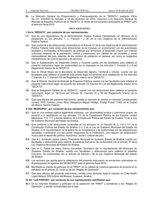 8 (Segunda Sección) DIARIO OFICIAL Jueves 28 de abril de 2016
IX. La Dirección General de Programación y Presupuestación de la “SEDATU” mediante Oficio
No. IV– 410-004119, fechado a 18 de diciembre de 2014, comunicó a la Dirección General de
Rescate de Espacios Públicos de la “SEDATU” el monto de los subsidios autorizados al “PREP” para
el ejercicio fiscal 2015.
DECLARACIONES
I. De la “SEDATU”, por conducto de sus representantes:
I.1. Que es una dependencia de la Administración Pública Federal Centralizada, en términos de lo
establecido en los artículos 1, 2, Fracción I y 26 de la Ley Orgánica de la Administración
Pública Federal.
I.2. Que conforme a las atribuciones contenidas en el Artículo 41 de la Ley Orgánica de la Administración
Pública Federal, tiene entre otras atribuciones, la de impulsar, en coordinación con las autoridades
estatales y municipales, la formulación de políticas que armonicen el desarrollo urbano con criterios
uniformes respecto de la planeación, control y crecimiento con calidad de las ciudades y zonas
metropolitanas del país, además de los centros de población en general, así como su respectiva
infraestructura de comunicaciones y de servicios.
I.3. Que el Subsecretario de Desarrollo Urbano y Vivienda cuenta con las facultades para celebrar el
presente instrumento legal, de conformidad con lo dispuesto en los Artículos 7, Fracción X y 9 del
Reglamento Interior de la “SEDATU”.
I.4. Que la Oficial Mayor de la Secretaría de Desarrollo Agrario, Territorial y Urbano, cuenta con las
facultades para celebrar el presente instrumento legal, en términos de lo establecido en los Artículos
7, fracción X y 11 fracción XX del Reglamento Interior de la “SEDATU”.
I.5. Que el Director General de Rescate de Espacios Públicos cuenta con las facultades para celebrar el
presente instrumento legal, de acuerdo los artículos 13, fracción III y 24 del Reglamento Interior de la
“SEDATU”.
I.6. Que la Delegación Estatal de la “SEDATU”, cuenta con las atribuciones para celebrar el presente
instrumento legal, en términos del Artículo 35, Fracción III y 36 del Reglamento Interior de la
“SEDATU”.
I.7. Que para efectos del presente instrumento, señala su domicilio el ubicado en Avenida Constituyentes
número 1070, Colonia Lomas Altas, Delegación Miguel Hidalgo, Código Postal 11950, en la Ciudad
de México, Distrito Federal.
II. Del “MUNICIPIO”, por conducto de sus representantes que:
II.1. Que es una entidad pública legalmente instituida, con personalidad jurídica y patrimonio propio, de
acuerdo a lo establecido en los artículos 115 de la Constitución Política de los Estados Unidos
Mexicanos, 110, 111 y demás relativos de la Constitución Política del Estado de Sinaloa, 15 de la Ley
de Gobierno Municipal del Estado de Sinaloa.
II.2. Que conforme a las atribuciones contenidas en los artículos 14, 27 fracción III, 3, 110 y 111 de la
Constitución Política del Estado de Sinaloa, 2 y 3 de la Ley de Gobierno Municipal del Estado de
Sinaloa, el H. Ayuntamiento, en la esfera de su competencia y de conformidad con las disposiciones
aplicables, mantendrán con las partes integrantes de la Federación, una relación de colaboración
mutua para el desarrollo político, económico, social y cultural del país.
II.3. Que el c. Armando Leyson Castro, Presidente Municipal de Guasave, Estado de Sinaloa, cuenta con
facultades y atribuciones para celebrar el presente Convenio, de conformidad con el artículo 37 de la
Ley Orgánica Municipal del Estado de Sinaloa.
II.4. Que el C. Felipe de Jesús García Cervantes, Secretario del H. Ayuntamiento del Municipio de
Guasave, Estado de Sinaloa, cuenta con facultades y atribuciones para celebrar el presente
Convenio, de conformidad con el artículo 52 fracción I de la Ley Orgánica Municipal del Estado
de Sinaloa.
II.5. Los recursos que aporta para la celebración del presente instrumento se encuentran autorizados en
el presupuesto de egresos del “MUNICIPIO” para el ejercicio fiscal 2015.
II.6. Manifiesta su interés de participar en el “PREP” en su calidad de instancia ejecutora de acuerdo en lo
señalado en el artículo 23, inciso a) de las “Reglas de Operación”.
II.7. Que para efectos del presente instrumento, señala como domicilio legal el ubicado en Calle Adolfo
López Mateos S/N Colonia del Bosque, Guasave, Sinaloa.
III. De “LAS PARTES”, por conducto de sus representantes manifiestan que:
III.1. Es su voluntad fortalecer y participar en la operación del “PREP” y someterse a las “Reglas de
Operación” y demás normatividad que lo rige.
 