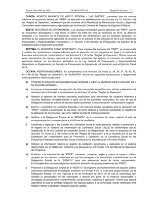 Jueves 28 de abril de 2016 DIARIO OFICIAL (Segunda Sección) 21
QUINTA. MONTOS MÁXIMOS DE APOYO FEDERAL.- “LAS PARTES”, convienen que los montos
máximos de aportación federal del “PREP” se ajustarán a lo establecido en los artículos 9 y 10, fracción I de
las “Reglas de Operación”, señalando que las acciones de la Modalidad de Participación Social y Seguridad
Comunitaria serán determinadas y ejecutadas por la Dirección General de Rescate de Espacios Públicos.
SEXTA. RECURSOS NO DEVENGADOS.- Los recursos ministrados para la ejecución del “PREP” que no
se encuentren devengados a más tardar el último día hábil del mes de diciembre de 2015, se deberán
reintegrar a la Tesorería de la Federación, incluyendo los rendimientos que se hubiesen generado, en
términos de las disposiciones aplicables de acuerdo con lo previsto en los artículos 54 de la Ley Federal de
Presupuesto y Responsabilidad Hacendaria y 7, fracción II del Decreto de Presupuesto de Egresos de la
Federación para el Ejercicio Fiscal 2015.
SÉPTIMA. EL MUNICIPIO COMO APORTANTE.- Para impulsar las acciones del “PREP”, se compromete
a realizar las aportaciones correspondientes para la ejecución de los proyectos en base a la estructura
financiera autorizada de conformidad con los Artículos 9 y 10 de las “Reglas de Operación”. Dichos recursos
serán depositados de manera oportuna en la cuenta productiva del ejecutor al momento de realizar la
aportación federal, en los términos señalados en la Ley Federal de Presupuesto y Responsabilidad
Hacendaria, su Reglamento y el Decreto de Presupuesto de Egresos de la Federación para el Ejercicio Fiscal
2015.
OCTAVA. RESPONSABILIDADES.- En cumplimiento a los Artículos 23, inciso a), 24, 36, 37, 39, 40, 42,
45 y 48 de las “Reglas de Operación”, el “MUNICIPIO” asume los siguientes compromisos y obligaciones
como aportante e instancia ejecutora:
a) Presentar la suficiencia presupuestal líquida destinada a cubrir su aportación para la ejecución del o
los proyectos aprobados.
b) Incorporar al presupuesto de ejecución de obra una partida específica para rótulos y elementos de
identidad de conformidad a lo establecido en el Anexo VII de las “Reglas de Operación”.
c) Realizar la apertura de cuentas bancarias productivas para administrar los subsidios federales y
recursos federales correspondientes a cada uno de los proyectos autorizados. En caso de que la
Delegación Estatal lo solicite, el ejecutor deberá presentar la documentación comprobatoria original.
d) Ejercer y comprobar los subsidios federales y los recursos locales aportados para la operación del
“PREP”, realizar la supervisión de las obras, así como elaborar y mantener actualizado un registro de
la aplicación de los recursos, así como realizar el acta de entrega-recepción.
e) Notificar a la Delegación Estatal de la “SEDATU” de la conclusión de obras, realizar el acta de
entrega-recepción correspondiente y el informe de resultados.
f) Conformar y capacitar a los Comités de Contraloría Social en cada proyecto, realizar la promoción y
el registro en el Sistema de Información de Contraloría Social (SICS) de conformidad con lo
establecido en la Ley General de Desarrollo Social y su Reglamento, así como lo dispuesto en los
artículos 19, Inciso g) y 39, Inciso a) de las “Reglas de Operación” y en el Acuerdo por el que se
Establecen los Lineamientos para la Promoción y Operación de la Contraloría Social en los
Programas Federales de Desarrollo Social, emitidos por la Secretaría de la Función Pública.
g) Obtener la información relativa al registro de población beneficiaria y capturarla en el sistema
determinado por la “SEDATU”, conforme a lo dispuesto en el Formato 7.10 del Manual de Operación
del Programa.
h) Posterior a la intervención del “PREP”, mantener, conservar, vigilar y operar el espacio público
apoyado en las mismas condiciones en que fue entregado a la comunidad, coordinándose con la
Delegación Estatal de la “SEDATU” para una evaluación anual de obras, equipamiento.
El incumplimiento de esta obligación causará la exclusión de apoyos posteriores del “PREP”.
i) Presentar a la Delegación Estatal de la “SEDATU” el programa de mantenimiento del espacio público
intervenido debidamente formalizado conforme al Formato F-01, el cual será proporcionado por la
Delegación Estatal, con una vigencia al 30 de noviembre de 2018, en el cual se especifique con
claridad la periodicidad de las actividades a realizar por parte de la instancia responsable o
encargada de proporcionar mantenimiento, conservación, vigilancia y operación, misma que deberá
adjuntarse al acta de entrega-recepción del espacio público a la comunidad, siendo certificado ante
Notario Público o aprobado mediante acta de Cabildo.
 
