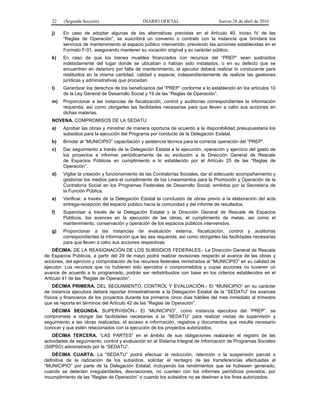 22 (Segunda Sección) DIARIO OFICIAL Jueves 28 de abril de 2016
j) En caso de adoptar algunas de las alternativas previstas en el Artículo 40, inciso IV de las
“Reglas de Operación”, se suscribirá un convenio o contrato con la instancia que brindará los
servicios de mantenimiento al espacio público intervenido, previendo las acciones establecidas en el
Formato F-01, asegurando mantener su vocación original y su carácter público.
k) En caso de que los bienes muebles financiados con recursos del “PREP” sean sustraídos
indebidamente del lugar donde se ubicaban o habían sido instalados, o en su defecto que se
encuentren en deterioro por falta de mantenimiento, el ejecutor deberá realizar lo conducente para
restituirlos en la misma cantidad, calidad y especie; independientemente de realizar las gestiones
jurídicas y administrativas que procedan.
l) Garantizar los derechos de los beneficiarios del “PREP” conforme a lo establecido en los artículos 10
de la Ley General de Desarrollo Social y 19 de las “Reglas de Operación”.
m) Proporcionar a las instancias de fiscalización, control y auditorías correspondientes la información
requerida, así como otorgarles las facilidades necesarias para que lleven a cabo sus acciones en
dichas materias.
NOVENA. COMPROMISOS DE LA SEDATU:
a) Aprobar las obras y ministrar de manera oportuna de acuerdo a la disponibilidad presupuestaria los
subsidios para la ejecución del Programa por conducto de la Delegación Estatal.
b) Brindar al “MUNICIPIO” capacitación y asistencia técnica para la correcta operación del “PREP”.
c) Dar seguimiento a través de la Delegación Estatal a la ejecución, operación y ejercicio del gasto de
los proyectos e informar periódicamente de su evolución a la Dirección General de Rescate
de Espacios Públicos en cumplimiento a lo establecido por el Artículo 25 de las “Reglas de
Operación”.
d) Vigilar la creación y funcionamiento de las Contralorías Sociales, dar el adecuado acompañamiento y
gestionar los medios para el cumplimiento de los Lineamientos para la Promoción y Operación de la
Contraloría Social en los Programas Federales de Desarrollo Social, emitidos por la Secretaría de
la Función Pública.
e) Verificar, a través de la Delegación Estatal la conclusión de obras previo a la elaboración del acta
entrega-recepción del espacio público hacía la comunidad y del informe de resultados.
f) Supervisar a través de la Delegación Estatal y la Dirección General de Rescate de Espacios
Públicos, los avances en la ejecución de las obras, el cumplimiento de metas, así como el
mantenimiento, conservación y operación de los espacios públicos intervenidos.
g) Proporcionar a las instancias de evaluación externa, fiscalización, control y auditorías
correspondientes la información que les sea requerida, así como otorgarles las facilidades necesarias
para que lleven a cabo sus acciones respectivas.
DÉCIMA. DE LA REASIGNACIÓN DE LOS SUBSIDIOS FEDERALES.- La Dirección General de Rescate
de Espacios Públicos, a partir del 29 de mayo podrá realizar revisiones respecto al avance de las obras y
acciones, del ejercicio y comprobación de los recursos federales ministrados al “MUNICIPIO” en su calidad de
ejecutor. Los recursos que no hubieren sido ejercidos o comprometidos y cuyas acciones no tuvieren un
avance de acuerdo a lo programado, podrán ser redistribuidos con base en los criterios establecidos en el
Artículo 41 de las “Reglas de Operación”.
DÉCIMA PRIMERA. DEL SEGUIMIENTO, CONTROL Y EVALUACIÓN.- El “MUNICIPIO” en su carácter
de instancia ejecutora deberá reportar trimestralmente a la Delegación Estatal de la “SEDATU” los avances
físicos y financieros de los proyectos durante los primeros cinco días hábiles del mes inmediato al trimestre
que se reporta en términos del Artículo 42 de las “Reglas de Operación”.
DÉCIMA SEGUNDA. SUPERVISIÓN.- El “MUNICIPIO”, como instancia ejecutora del “PREP”, se
compromete a otorgar las facilidades necesarias a la “SEDATU” para realizar visitas de supervisión y
seguimiento a las obras realizadas, el acceso a información, registros y documentos que resulte necesario
conocer y que estén relacionados con la ejecución de los proyectos autorizados.
DÉCIMA TERCERA. “LAS PARTES” en el ámbito de sus obligaciones realizarán el registro de las
actividades de seguimiento, control y evaluación en el Sistema Integral de Información de Programas Sociales
(SIIPSO) administrado por la “SEDATU”.
DÉCIMA CUARTA. La “SEDATU” podrá efectuar la reducción, retención o la suspensión parcial o
definitiva de la radicación de los subsidios, solicitar el reintegro de las transferencias efectuadas al
“MUNICIPIO” por parte de la Delegación Estatal, incluyendo los rendimientos que se hubiesen generado,
cuando se detecten irregularidades, desviaciones, no cuenten con los informes periódicos previstos, por
incumplimiento de las “Reglas de Operación” o cuando los subsidios no se destinen a los fines autorizados.
 