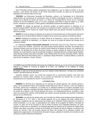 30 (Segunda Sección) DIARIO OFICIAL Jueves 28 de abril de 2016
Estos Tribunales Unitarios quedan exceptuados de la obligación a que se refiere el artículo 14 de este
Acuerdo, y para efectos del artículo 18 del mismo instrumento normativo se regirá por las disposiciones
aplicables como tribunal unitario de Circuito.
TERCERO. Las Direcciones Generales de Estadística Judicial y de Tecnologías de la Información
implementarán los mecanismos de coordinación entre el sistema automatizado de turno y distribución de
asuntos de la Oficialía de Partes del Centro y la Oficina de Correspondencia Común de los Tribunales
Unitarios de Circuito habilitados, para, en su caso, compensar entre ellos la carga de trabajo en su doble
función, prevista en los artículos 17 último párrafo y SEGUNDO transitorio del presente Acuerdo.
CUARTO. En materia de ejecución de sanciones penales se deberá observar lo dispuesto en el
Acuerdo General 28/2015 del Pleno del Consejo de la Judicatura Federal, mediante el cual se habilita a los
Jueces de Distrito de los Centros de Justicia Penal Federal para que ejerzan funciones de ejecución de
sanciones penales.
QUINTO. En tanto se ordena la utilización de los libros de control electrónicos, el Administrador del Centro
con el apoyo de su personal deberá realizar los registros de los asuntos que ingresen en libretas auxiliares.
SEXTO. Publíquese el Acuerdo en el Diario Oficial de la Federación y para su mayor difusión en el
Semanario Judicial de la Federación y su Gaceta; así como en el portal de Internet del Consejo de la
Judicatura Federal.
EL LICENCIADO GONZALO MOCTEZUMA BARRAGÁN, SECRETARIO EJECUTIVO DEL PLENO DEL CONSEJO
DE LA JUDICATURA FEDERAL, CERTIFICA: Que este Acuerdo General 24/2016, del Pleno del Consejo de la
Judicatura Federal, que crea el Centro de Justicia Penal Federal en el Estado de Sonora, con residencia en
Hermosillo, fue aprobado por el Pleno del propio Consejo, en sesión ordinaria de veinte de abril de dos mil
dieciséis, por unanimidad de votos de los señores Consejeros: Presidente Ministro Luis María Aguilar Morales,
Felipe Borrego Estrada, Rosa Elena González Tirado, Martha María del Carmen Hernández Álvarez, Alfonso
Pérez Daza, Manuel Ernesto Saloma Vera y J. Guadalupe Tafoya Hernández.- Ciudad de México, a veinte de
abril de dos mil dieciséis.- Conste.- Rúbrica.
ACUERDO General 25/2016 del Pleno del Consejo de la Judicatura Federal, que crea los Centros de Justicia Penal
Federal en el Estado de Veracruz de Ignacio de la Llave, con residencia en las ciudades de Xalapa
y Coatzacoalcos.
Al margen un sello con el Escudo Nacional, que dice: Estados Unidos Mexicanos.- Consejo de la Judicatura
Federal.- Secretaría Ejecutiva del Pleno.
ACUERDO GENERAL 25/2016, DEL PLENO DEL CONSEJO DE LA JUDICATURA FEDERAL, QUE CREA LOS
CENTROS DE JUSTICIA PENAL FEDERAL EN EL ESTADO DE VERACRUZ DE IGNACIO DE LA LLAVE, CON
RESIDENCIA EN LAS CIUDADES DE XALAPA Y COATZACOALCOS.
CONSIDERANDO
PRIMERO. En términos de lo dispuesto por los artículos 94, párrafo segundo; 100, párrafos primero y
octavo, de la Constitución Política de los Estados Unidos Mexicanos; 68 y 81, fracción II, de la Ley Orgánica
del Poder Judicial de la Federación, el Consejo de la Judicatura Federal es el órgano encargado de la
administración, vigilancia y disciplina del Poder Judicial de la Federación, con excepción de la Suprema Corte
de Justicia de la Nación y del Tribunal Electoral del mismo, con independencia técnica, de gestión y para
emitir sus resoluciones; además, está facultado para expedir acuerdos generales que permitan el adecuado
ejercicio de sus atribuciones;
SEGUNDO. Los artículos 94, párrafo sexto, de la Constitución Política de los Estados Unidos Mexicanos y
81, fracciones IV, V, VI y XXIV; y 144, párrafo segundo, de la Ley Orgánica del Poder Judicial de la
Federación, establecen que son atribuciones del Consejo de la Judicatura Federal determinar el número y
límites territoriales y, en su caso, la especialización por materia de los juzgados de Distrito y tribunales de
Circuito, en cada uno de los Circuitos en que se divide el territorio de la República Mexicana, así como
proponer al Pleno para su aprobación, los acuerdos generales de creación de los Centros de Justicia Penal
Federal, esta última, que ejerce a través de la Comisión de Creación de Nuevos Órganos, en términos del
artículo 42, fracción II Bis, del Acuerdo General del Pleno del Consejo de la Judicatura Federal, que
reglamenta la organización y funcionamiento del propio Consejo, publicado el veintidós de noviembre de dos
mil trece en el Diario Oficial de la Federación;
 