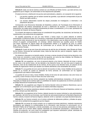 Jueves 28 de abril de 2016 DIARIO OFICIAL (Segunda Sección) 33
Artículo 8. Cada uno de los Centros contará con una Oficialía de Partes Común, que dará servicio a los
juzgadores que lo integran, de conformidad con las disposiciones aplicables.
El sistema de turno y distribución de asuntos será automatizado y aleatorio, con excepción de lo siguiente:
I. Los asuntos urgentes que se reciban durante las guardias, cuya atención corresponderá al juez de
Distrito que deba cubrirla; y
II. Los asuntos relacionados durante las etapas procesales de investigación, e intermedia o de
preparación del juicio.
Corresponde a las Direcciones Generales de Estadística Judicial y de Tecnologías de la Información el
diseño operativo del sistema automatizado de turno y distribución de asuntos; y la elaboración de sus
lineamientos, los cuales serán sometidos directamente por éstas a consideración y, en su caso, aprobación de
la Comisión de Creación de Nuevos Órganos.
En el diseño del sistema se deberá tomar en consideración las guardias, las vacaciones, las licencias, los
impedimentos y las sustituciones de juzgadores.
En aquellas situaciones en que por caso fortuito o fuerza mayor no pueda utilizarse el sistema
automatizado, el Oficial de Partes con la anuencia y supervisión del Administrador turnará los asuntos nuevos
en el estricto orden secuencial en que se presenten; y los relacionados a que se refiere la fracción II de este
artículo al juzgador correspondiente, sin embargo, deberá observarse que aquellos jueces de Distrito
que hayan intervenido en alguna etapa del procedimiento anterior a la audiencia de juicio no podrán
fungir como Tribunal de Enjuiciamiento, de conformidad con el artículo 350 del Código Nacional de
Procedimientos Penales.
Artículo 9. A partir de las cero horas del veintinueve de abril de dos mil dieciséis, cada Oficialía de Partes
de los Centros, funcionará las veinticuatro horas, todos los días del año, para la recepción, registro, turno
y envío de los asuntos.
No obstante lo dispuesto en el párrafo anterior, de lunes a viernes durante el horario de las dieciocho a las
ocho horas con cincuenta y nueve minutos del día siguiente, así como los días inhábiles, las Oficialías de
Partes sólo recibirán las promociones de término que se presenten.
Artículo 10. Los juzgadores, así como el personal adscrito a los mismos, laborarán de lunes a viernes
de las nueve a las quince horas y de las dieciséis a las dieciocho horas, con una hora para la ingesta de
alimentos, fuera de las instalaciones de los Centros, de las quince a las dieciséis horas, sin perjuicio de las
medidas de organización interna que adopten sus titulares atendiendo a las necesidades del servicio.
Artículo 11. Las guardias de turno para la atención de asuntos en días y horas inhábiles de los jueces de
Distrito en su función de control se realizarán de forma semanal, de conformidad con los registros
y programación que realice el Administrador.
La guardia de turno en días y horas inhábiles, finaliza el día lunes de cada semana a las ocho horas con
cincuenta y nueve minutos e inicia el mismo día a las nueve horas.
Los Administradores de los Centros adoptarán las medidas administrativas necesarias, a fin de que los
Tribunales de Alzada de los Centros estén en posibilidad de resolver las apelaciones de término previstas en
el Código Nacional de Procedimientos Penales.
Artículo 12. Los juzgadores que integran los Centros llevarán Libros de Gobierno Electrónicos, que se
integrarán con la información que se registre en el sistema informático respectivo.
Artículo 13. Los reportes estadísticos deberán remitirse a la Dirección General de Estadística Judicial, en
la forma y tiempos que ésta determine.
Artículo 14. Los juzgadores de los Centros, deberán levantar de manera individual un acta administrativa,
por duplicado, del inicio de sus funciones, cuyo formato les será proporcionado por la Secretaría Ejecutiva de
Carrera Judicial y Creación de Nuevos Órganos, debiendo remitir un ejemplar a la propia Secretaría Ejecutiva.
Artículo 15. Los Centros contarán con el número suficiente de defensores públicos y oficiales de apoyo,
en razón de la cantidad de los juzgadores que los integran.
Artículo 16. Los jueces de control contarán con un sistema de acceso electrónico, mediante mecanismos
tecnológicos que aseguren la confidencialidad de la información, para favorecer la comunicación con el
Ministerio Público de la Federación y demás autoridades, así como con las personas autorizadas por éstas,
que por razón de su función deban ingresar solicitudes de providencias precautorias o relacionadas con
medidas de protección, así como actos de investigación que requieren autorización judicial, solicitudes de
órdenes de aprehensión o comparecencia, entre otras.
 